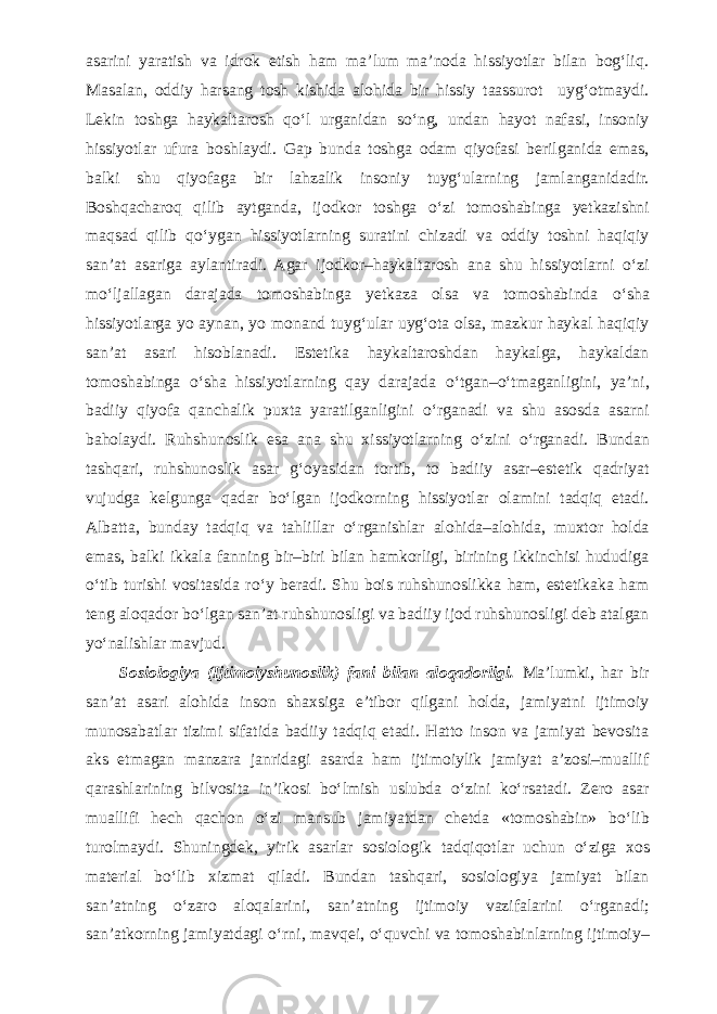 asarini yaratish va idrok etish ham ma’lum ma’noda hissiyotlar bilan bog‘liq. Masalan, oddiy harsang tosh kishida alohida bir hissiy taassurot uyg‘otmaydi. Lekin toshga haykaltarosh q о ‘l urganidan s о ‘ng, undan hayot nafasi, insoniy hissiyotlar ufura boshlaydi. Gap bunda toshga odam qiyofasi berilganida emas, balki shu qiyofaga bir lahzalik insoniy tuyg‘ularning jamlanganidadir. Boshqacharoq qilib aytganda, ijodkor toshga о ‘zi tomoshabinga yetkazishni maqsad qilib q о ‘ygan hissiyotlarning suratini chizadi va oddiy toshni haqiqiy san’at asariga aylantiradi. Agar ijodkor–haykaltarosh ana shu hissiyotlarni о ‘zi m о ‘ljallagan darajada tomoshabinga yetkaza olsa va tomoshabinda о ‘sha hissiyotlarga yo aynan, yo monand tuyg‘ular uyg‘ota olsa, mazkur haykal haqiqiy san’at asari hisoblanadi. Estetika haykaltaroshdan haykalga, haykaldan tomoshabinga о ‘sha hissiyotlarning qay darajada о ‘tgan– о ‘tmaganligini, ya’ni, badiiy qiyofa qanchalik puxta yaratilganligini о ‘rganadi va shu asosda asarni baholaydi. Ruhshunoslik esa ana shu xissiyotlarning о ‘zini о ‘rganadi. Bundan tashqari, ruhshunoslik asar g‘oyasidan tortib, to badiiy asar–estetik qadriyat vujudga kelgunga qadar b о ‘lgan ijodkorning hissiyotlar olamini tadqiq etadi. Albatta, bunday tadqiq va tahlillar о ‘rganishlar alohida–alohida, muxtor holda emas, balki ikkala fanning bir–biri bilan hamkorligi, birining ikkinchisi hududiga о ‘tib turishi vositasida r о ‘y beradi. Shu bois ruhshunoslikka ham, estetikaka ham teng aloqador b о ‘lgan san’at ruhshunosligi va badiiy ijod ruhshunosligi deb atalgan y о ‘nalishlar mavjud. Sosiologiya (Ijtimoiyshunoslik) fani bilan aloqadorligi. Ma’lumki, har bir san’at asari alohida inson shaxsiga e’tibor qilgani holda, jamiyatni ijtimoiy munosabatlar tizimi sifatida badiiy tadqiq etadi. Hatto inson va jamiyat bevosita aks etmagan manzara janridagi asarda ham ijtimoiylik jamiyat a’zosi–muallif qarashlarining bilvosita in’ikosi b о ‘lmish uslubda о ‘zini k о ‘rsatadi. Zero asar muallifi hech qachon о ‘zi mansub jamiyatdan chetda «tomoshabin» b о ‘lib turolmaydi. Shuningdek, yirik asarlar sosiologik tadqiqotlar uchun о ‘ziga xos material b о ‘lib xizmat qiladi. Bundan tashqari, sosiologiya jamiyat bilan san’atning о ‘zaro aloqalarini, san’atning ijtimoiy vazifalarini о ‘rganadi; san’atkorning jamiyatdagi о ‘rni, mavqei, о ‘quvchi va tomoshabinlarning ijtimoiy– 