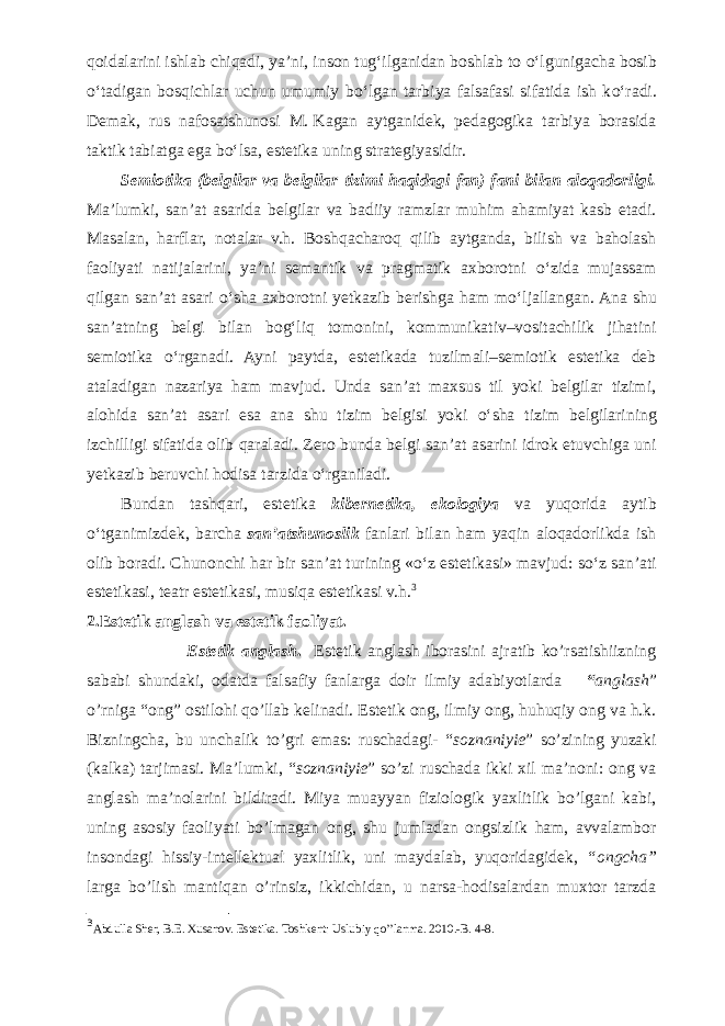 qoidalarini ishlab chiqadi, ya’ni, inson tug‘ilganidan boshlab to о ‘lgunigacha bosib о ‘tadigan bosqichlar uchun umumiy b о ‘lgan tarbiya falsafasi sifatida ish k о ‘radi. Demak, rus nafosatshunosi M.   Kagan aytganidek, pedagogika tarbiya borasida taktik tabiatga ega b о ‘lsa, estetika uning strategiyasidir. Semiotika ( belgilar va belgilar tizimi haqidagi fan) fani bilan aloqadorligi. Ma’lumki, san’at asarida belgilar va badiiy ramzlar muhim ahamiyat kasb etadi. Masalan, harflar, notalar v.h. Boshqacharoq qilib aytganda, bilish va baholash faoliyati natijalarini, ya’ni semantik va pragmatik axborotni о ‘zida mujassam qilgan san’at asari о ‘sha axborotni yetkazib berishga ham m о ‘ljallangan. Ana shu san’atning belgi bilan bog‘liq tomonini, kommunikativ–vositachilik jihatini semiotika о ‘rganadi. Ayni paytda, estetikada tuzilmali–semiotik estetika deb ataladigan nazariya ham mavjud. Unda san’at maxsus til yoki belgilar tizimi, alohida san’at asari esa ana shu tizim belgisi yoki о ‘sha tizim belgilarining izchilligi sifatida olib qaraladi. Zero bunda belgi san’at asarini idrok etuvchiga uni yetkazib beruvchi hodisa tarzida о ‘rganiladi. Bundan tashqari, estetika kibernetika, ekologiya va yuqorida aytib о ‘tganimizdek, barcha san’atshunoslik fanlari bilan ham yaqin aloqadorlikda ish olib boradi. Chunonchi har bir san’at turining « о ‘z estetikasi» mavjud: s о ‘z san’ati estetikasi, teatr estetikasi, musiqa estetikasi v.h. 3 2.Estetik anglash va estetik faoliyat. Estetik anglash . Estetik anglash iborasini ajratib ko’rsatishiizning sababi shundaki, odatda falsafiy fanlarga doir ilmiy adabiyotlarda “ anglash ” o’rniga “ong” ostilohi qo’llab kelinadi. Estetik ong, ilmiy ong, huhuqiy ong va h.k. Bizningcha, bu unchalik to’gri emas: ruschadagi- “ soznaniyie ” so’zining yuzaki (kalka) tarjimasi. Ma’lumki, “ soznaniyie ” so’zi ruschada ikki xil ma’noni: ong va anglash ma’nolarini bildiradi. Miya muayyan fiziologik yaxlitlik bo’lgani kabi, uning asosiy faoliyati bo’lmagan ong, shu jumladan ongsizlik ham, avvalambor insondagi hissiy-intellektual yaxlitlik, uni maydalab, yuqoridagidek, “ongcha” larga bo’lish mantiqan o’rinsiz, ikkichidan, u narsa-hodisalardan muxtor tarzda 3 Abdulla Sher, B.E. Xusanov. Estetika. Toshkent: Uslubiy qo’’lanma. 2010.-B. 4-8. 