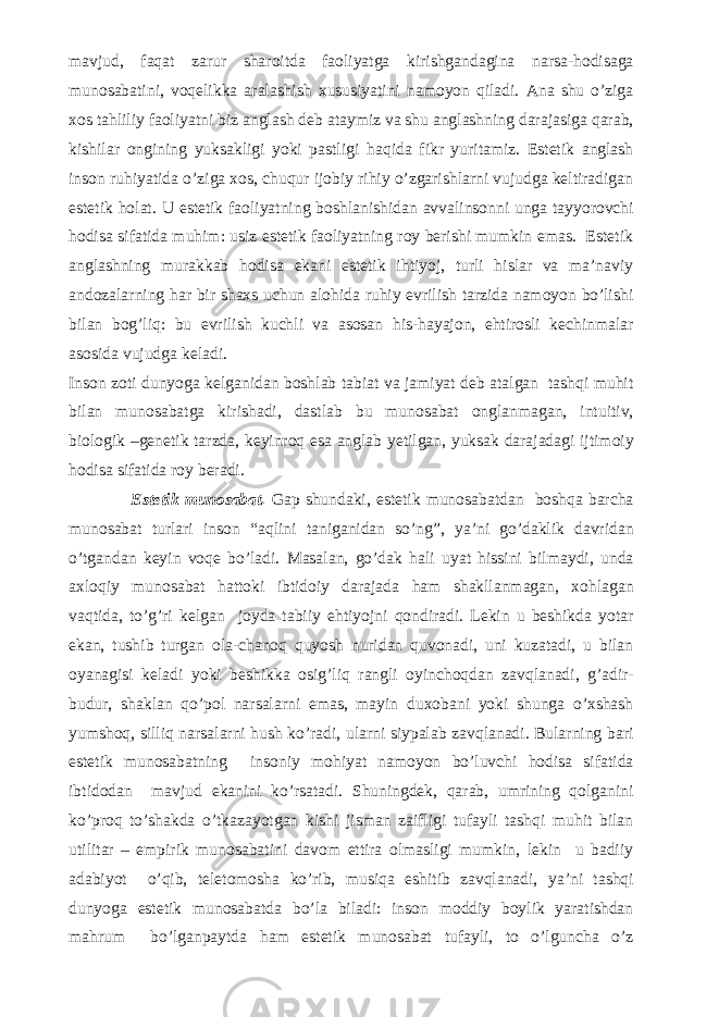 mavjud, faqat zarur sharoitda faoliyatga kirishgandagina narsa-hodisaga munosabatini, voqelikka aralashish xususiyatini namoyon qiladi. Ana shu o’ziga xos tahliliy faoliyatni biz anglash deb ataymiz va shu anglashning darajasiga qarab, kishilar ongining yuksakligi yoki pastligi haqida fikr yuritamiz. Estetik anglash inson ruhiyatida o’ziga xos, chuqur ijobiy rihiy o’zgarishlarni vujudga keltiradigan estetik holat. U estetik faoliyatning boshlanishidan avvalinsonni unga tayyorovchi hodisa sifatida muhim: usiz estetik faoliyatning roy berishi mumkin emas. Estetik anglashning murakkab hodisa ekani estetik ihtiyoj, turli hislar va ma’naviy andozalarning har bir shaxs uchun alohida ruhiy evrilish tarzida namoyon bo’lishi bilan bog’liq: bu evrilish kuchli va asosan his-hayajon, ehtirosli kechinmalar asosida vujudga keladi. Inson zoti dunyoga kelganidan boshlab tabiat va jamiyat deb atalgan tashqi muhit bilan munosabatga kirishadi, dastlab bu munosabat onglanmagan, intuitiv, biologik –genetik tarzda, keyinroq esa anglab yetilgan, yuksak darajadagi ijtimoiy hodisa sifatida roy beradi. Estetik munosabat. Gap shundaki, estetik munosabatdan boshqa barcha munosabat turlari inson “aqlini taniganidan so’ng”, ya’ni go’daklik davridan o’tgandan keyin voqe bo’ladi. Masalan, go’dak hali uyat hissini bilmaydi, unda axloqiy munosabat hattoki ibtidoiy darajada ham shakllanmagan, xohlagan vaqtida, to’g’ri kelgan joyda tabiiy ehtiyojni qondiradi. Lekin u beshikda yotar ekan, tushib turgan ola-chanoq quyosh nuridan quvonadi, uni kuzatadi, u bilan oyanagisi keladi yoki beshikka osig’liq rangli oyinchoqdan zavqlanadi, g’adir- budur, shaklan qo’pol narsalarni emas, mayin duxobani yoki shunga o’xshash yumshoq, silliq narsalarni hush ko’radi, ularni siypalab zavqlanadi. Bularning bari estetik munosabatning insoniy mohiyat namoyon bo’luvchi hodisa sifatida ibtidodan mavjud ekanini ko’rsatadi. Shuningdek, qarab, umrining qolganini ko’proq to’shakda o’tkazayotgan kishi jisman zaifligi tufayli tashqi muhit bilan utilitar – empirik munosabatini davom ettira olmasligi mumkin, lekin u badiiy adabiyot o’qib, teletomosha ko’rib, musiqa eshitib zavqlanadi, ya’ni tashqi dunyoga estetik munosabatda bo’la biladi: inson moddiy boylik yaratishdan mahrum bo’lganpaytda ham estetik munosabat tufayli, to o’lguncha o’z 