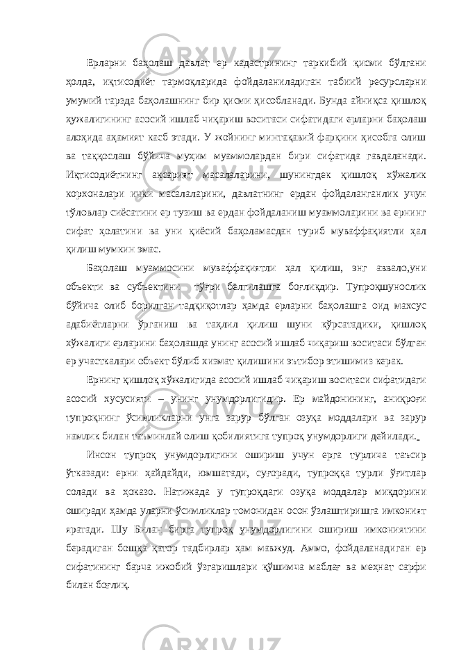 Ерларни баҳолаш давлат ер кадастрининг таркибий қисми бўлгани ҳолда, иқтисодиёт тармоқларида фойдаланиладиган табиий ресурсларни умумий тарзда баҳолашнинг бир қисми ҳисобланади. Бунда айниқса қишлоқ ҳужалигининг асосий ишлаб чиқариш воситаси сифатидаги ерларни баҳолаш алоҳида аҳамият касб этади. У жойнинг минтақавий фарқини ҳисобга олиш ва таққослаш бўйича муҳим муаммолардан бири сифатида гавдаланади. Иқтисодиётнинг аксарият масалаларини, шунингдек қишлоқ хўжалик корхоналари ички масалаларини, давлатнинг ердан фойдаланганлик учун тўловлар сиёсатини ер тузиш ва ердан фойдаланиш муаммоларини ва ернинг сифат ҳолатини ва уни қиёсий баҳоламасдан туриб муваффақиятли ҳал қилиш мумкин эмас. Баҳолаш муаммосини муваффақиятли ҳал қилиш, энг аввало,уни объекти ва субъектини тўғри белгилашга боғлиқдир. Тупроқшунослик бўйича олиб борилган тадқиқотлар ҳамда ерларни баҳолашга оид махсус адабиётларни ўрганиш ва таҳлил қилиш шуни кўрсатадики, қишлоқ хўжалиги ерларини баҳолашда унинг асосий ишлаб чиқариш воситаси бўлган ер участкалари объект бўлиб хизмат қилишини эътибор этишимиз керак. Ернинг қишлоқ хўжалигида асосий ишлаб чиқариш воситаси сифатидаги асосий хусусияти – унинг унумдорлигидир. Ер майдонининг, аниқроғи тупроқнинг ўсимликларни унга зарур бўлган озуқа моддалари ва зарур намлик билан таъминлай олиш қобилиятига тупроқ унумдорлиги дейилади. Инсон тупроқ унумдорлигини ошириш учун ерга турлича таъсир ўтказади: ерни ҳайдайди, юмшатади, суғоради, тупроққа турли ўғитлар солади ва ҳоказо. Натижада у тупроқдаги озуқа моддалар миқдорини оширади ҳамда уларни ўсимликлар томонидан осон ўзлаштиришга имконият яратади. Шу Билан бирга тупроқ унумдорлигини ошириш имкониятини берадиган бошқа қатор тадбирлар ҳам мавжуд. Аммо, фойдаланадиган ер сифатининг барча ижобий ўзгаришлари қўшимча маблағ ва меҳнат сарфи билан боғлиқ. 