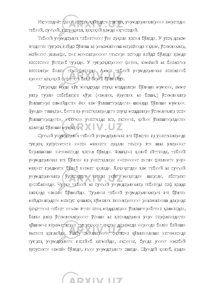 Иқтисодиёт фани асосан қуйидаги тупроқ унумдорликларини ажратади: табиий, сунъий, потенциал, ҳақиқий ҳамда иқтисодий. Табиий унумдорлик табиатнинг ўзи орқали ҳосил бўлади. У узоқ давом этадиган тупроқ пайдо бўлиш ва ривожланиш жараёнида иқлим, ўсимликлар, жойнинг рельефи, она жинсларининг таъсири остида пайдо бўлади ҳамда хоссасини ўзгариб туради. У тупроқларнинг физик, кимёвий ва биологик хоссалари билан тавсифланади. Аммо табиий унумдорликка асосланиб ернинг ҳақиқий сифатига баҳо бериб бўлмайди. Тупроқда жуда кўп миқдорда озуқа моддалари бўлиши мумкин, аммо улар турли сабабларга кўра (намлик, ёруғлик ва бошқ.) ўсимликлар ўзлаштира олмайдиган ёки кам ўзлаштирадиган шаклда бўлиши мумкин. Бундан ташқари, битта ер участкаларидаги озуқа моддалари ўсимликлар осон ўзлаштирадиган, иккинчи участкада эса, аксинча, қийин ўзлаштирадиган ҳолатда бўлиши мумкин. Сунъий унумдорлик табиий унумдорликка эга бўлаган ер участкаларида тупроқ хусусиятига инсон меҳнати орқали таъсир эти шва уларнинг бирлашиши натижасида ҳосил бўлади. Бошқача қилиб айтганда, табиий унумдорликка эга бўлган ер участкалари инсоннинг онгли фаолияти учун меҳнат предмети бўлиб хизмат қилади. Ҳақиқатдан ҳам табиий ва сунъий унумдорликлар ўртасидаги чегара кўп жиҳатдан шартли, абстракт ҳисобланади. Чунки табиий ва сунъий унумдорликлар табиатда соф ҳолда алоҳида намоён бўлмайди. Турлича табиий унумдорликларга эга бўлган майдонлардаги махсус қишлоқ хўжалик экинларининг ривожланиш даврида фақатгина табиат инъом этган озиқ моддаларни ўзлаштирибгина қолмасдан, балки улар ўсимликларнинг ўсиши ва ҳосилдорлик учун сарфланадиган қўшимча харажатларни тупроқнинг юқори даражада чиринди билан бойиши эвазига қоплайди. Ушбу омилларнинг оқилона қўлланилиши натижасида тупроқ унумдорлиги пасайиб кетмайди, аксинча, бунда унинг ижобий хусусияти намоён бўлади, яъни унумдорлиги ошади. Шундай қилиб, ердан 