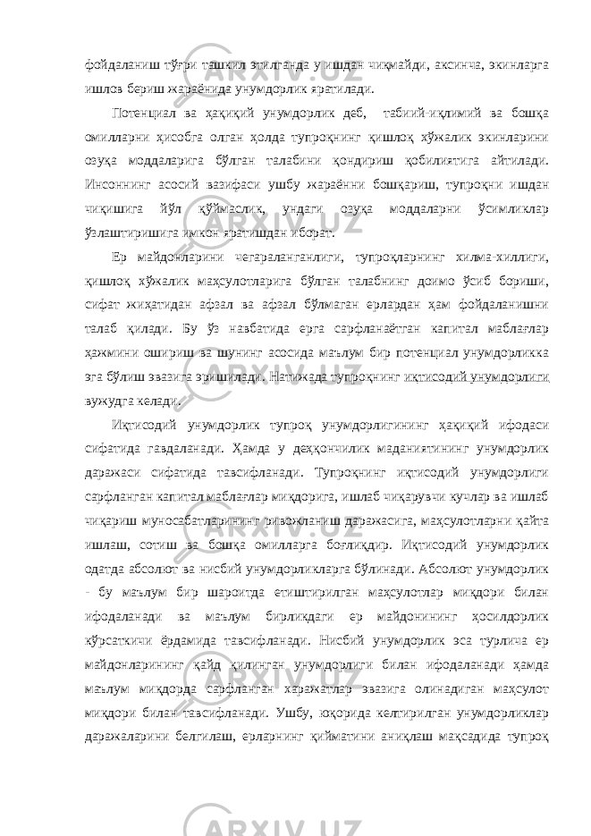 фойдаланиш тўғри ташкил этилганда у ишдан чиқмайди, аксинча, экинларга ишлов бериш жараёнида унумдорлик яратилади. Потенциал ва ҳақиқий унумдорлик деб, табиий-иқлимий ва бошқа омилларни ҳисобга олган ҳолда тупроқнинг қишлоқ хўжалик экинларини озуқа моддаларига бўлган талабини қондириш қобилиятига айтилади. Инсоннинг асосий вазифаси ушбу жараённи бошқариш, тупроқни ишдан чиқишига йўл қўймаслик, ундаги озуқа моддаларни ўсимликлар ўзлаштиришига имкон яратишдан иборат. Ер майдонларини чегараланганлиги, тупроқларнинг хилма-хиллиги, қишлоқ хўжалик маҳсулотларига бўлган талабнинг доимо ўсиб бориши, сифат жиҳатидан афзал ва афзал бўлмаган ерлардан ҳам фойдаланишни талаб қилади. Бу ўз навбатида ерга сарфланаётган капитал маблағлар ҳажмини ошириш ва шунинг асосида маълум бир потенциал унумдорликка эга бўлиш эвазига эришилади. Натижада тупроқнинг иқтисодий унумдорлиги вужудга келади. Иқтисодий унумдорлик тупроқ унумдорлигининг ҳақиқий ифодаси сифатида гавдаланади. Ҳамда у деҳқончилик маданиятининг унумдорлик даражаси сифатида тавсифланади. Тупроқнинг иқтисодий унумдорлиги сарфланган капитал маблағлар миқдорига, ишлаб чиқарувчи кучлар ва ишлаб чиқариш муносабатларининг ривожланиш даражасига, маҳсулотларни қайта ишлаш, сотиш ва бошқа омилларга боғлиқдир. Иқтисодий унумдорлик одатда абсолют ва нисбий унумдорликларга бўлинади. Абсолют унумдорлик - бу маълум бир шароитда етиштирилган маҳсулотлар миқдори билан ифодаланади ва маълум бирликдаги ер майдонининг ҳосилдорлик кўрсаткичи ёрдамида тавсифланади. Нисбий унумдорлик эса турлича ер майдонларининг қайд қилинган унумдорлиги билан ифодаланади ҳамда маълум миқдорда сарфланган харажатлар эвазига олинадиган маҳсулот миқдори билан тавсифланади. Ушбу, юқорида келтирилган унумдорликлар даражаларини белгилаш, ерларнинг қийматини аниқлаш мақсадида тупроқ 