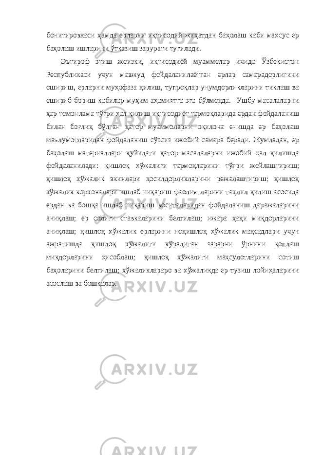 бонитировкаси ҳамда ерларни иқтисодий жиҳатдан баҳолаш каби махсус ер баҳолаш ишларини ўтказиш зарурати туғилади. Эътироф этиш жоизки, иқтисодиёй муаммолар ичида Ўзбекистон Республикаси учун мавжуд фойдаланилаётган ерлар самарадорлигини ошириш, ерларни муҳофаза қилиш, тупроқлар унумдорликларини тиклаш ва ошириб бориш кабилар муҳим аҳамиятга эга бўлмоқда. Ушбу масалаларни ҳар томонлама тўғри ҳал қилиш иқтисодиёт тармоқларида ердан фойдаланиш билан боғлиқ бўлган қатор муаммоларни оқилона ечишда ер баҳолаш маълумотларидан фойдаланиш сўзсиз ижобий самара беради. Жумладан, ер баҳолаш материаллари қуйидаги қатор масалаларни ижобий ҳал қилишда фойдаланилади: қишлоқ хўжалиги тармоқларини тўғри жойлаштириш; қишлоқ хўжалик экинлари ҳосилдорликларини режалаштириш; қишлоқ хўжалик корхоналари ишлаб чиқариш фаолиятларини таҳлил қилиш асосида ердан ва бошқа ишлаб чиқариш воситаларидан фойдаланиш даражаларини аниқлаш; ер солиғи ставкаларини белгилаш; ижара ҳақи миқдорларини аниқлаш; қишлоқ хўжалик ерларини ноқишлоқ хўжалик мақсадлари учун ажратишда қишлоқ хўжалиги кўрадиган зарарни ўрнини қоплаш миқдорларини ҳисоблаш; қишлоқ хўжалиги маҳсулотларини сотиш баҳоларини белгилаш; хўжаликлараро ва хўжаликда ер тузиш лойиҳаларини асослаш ва бошқалар. 