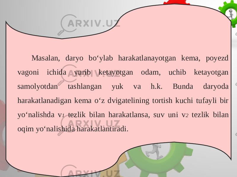 Masalan, daryo bo‘ylab harakatlanayotgan kema, poyezd vagoni ichida yurib ketayotgan odam, uchib ketayotgan samolyotdan tashlangan yuk va h.k. Bunda daryoda harakatlanadigan kema o‘z dvigatelining tortish kuchi tufayli bir yo‘nalishda v 1 tezlik bilan harakatlansa, suv uni v 2 tezlik bilan oqim yo‘nalishida harakatlantiradi. 