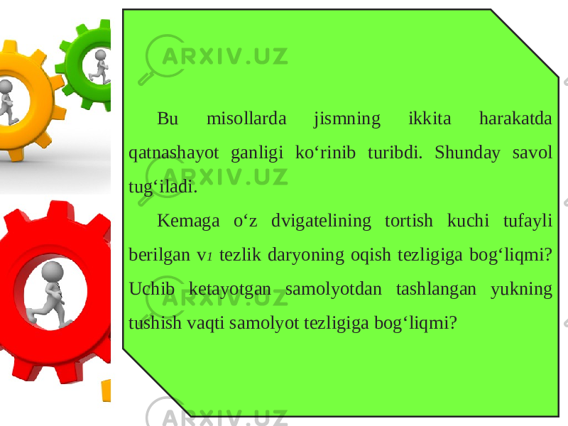 Bu misollarda jismning ikkita harakatda qatnashayot ganligi ko‘rinib turibdi. Shunday savol tug‘iladi. Kemaga o‘z dvigatelining tortish kuchi tufayli berilgan v 1 tezlik daryoning oqish tezligiga bog‘liqmi? Uchib ketayotgan samolyotdan tashlangan yukning tushish vaqti samolyot tezligiga bog‘liqmi? 