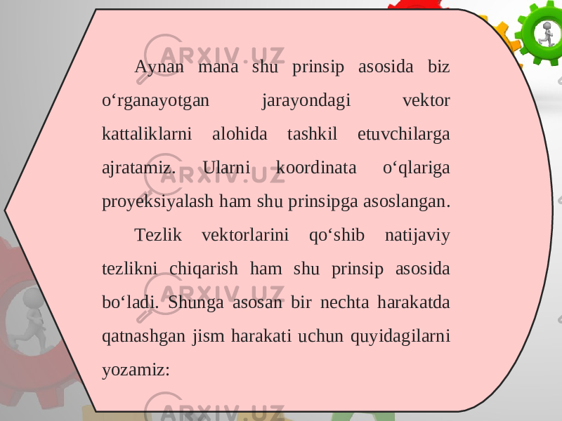 Aynan mana shu prinsip asosida biz o‘rganayotgan jarayondagi vektor kattaliklarni alohida tashkil etuvchilarga ajratamiz. Ularni koordinata o‘qlariga proyeksiyalash ham shu prinsipga asoslangan. Tezlik vektorlarini qo‘shib natijaviy tezlikni chiqarish ham shu prinsip asosida bo‘ladi. Shunga asosan bir nechta harakatda qatnashgan jism harakati uchun quyidagilarni yozamiz: 