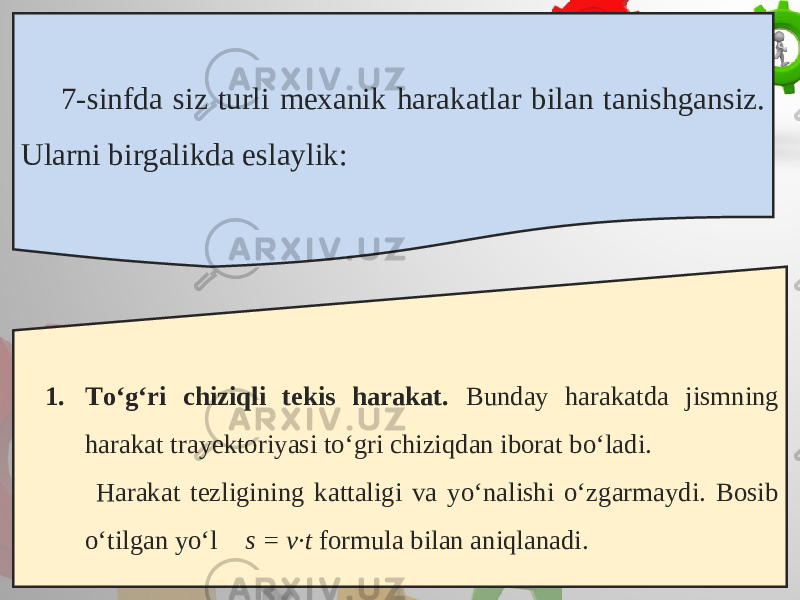 7-sinfda siz turli mexanik harakatlar bilan tanishgansiz. Ularni birgalikda eslaylik: 1. To‘g‘ri chiziqli tekis harakat. Bunday harakatda jismning harakat trayektoriyasi to‘gri chiziqdan iborat bo‘ladi. Harakat tezligining kattaligi va yo‘nalishi o‘zgarmaydi. Bosib o‘tilgan yo‘l s = v·t formula bilan aniqlanadi. 