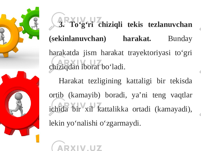 3. To‘g‘ri chiziqli tekis tezlanuvchan (sekinlanuvchan) harakat. Bunday harakatda jism harakat trayektoriyasi to‘gri chiziqdan iborat bo‘ladi. Harakat tezligining kattaligi bir tekisda ortib (kamayib) boradi, ya’ni teng vaqtlar ichida bir xil kattalikka ortadi (kamayadi), lekin yo‘nalishi o‘zgarmaydi. 