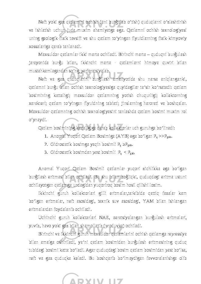 Neft yoki gaz qatlamini ochish (uni burĝulab o’tish) quduqlarni o’zlashtirish va ishlatish uchun juda muxim ahamiyatga ega. Qatlamni ochish texnologiyasi uning geologik-fizik tavsifi va shu qatlam to’yingan flyuidlarning fizik-kimyoviy xossalariga qarab tanlanadi. Maxsuldor qatlamlar ikki marta ochiladi. Birinchi marta – quduqni burĝulash jarayonida burĝu bilan, ikkinchi marta - qatlamlarni himoya quviri bilan mustahkamlagandan so’ng perforatsiyalab. Neft va gaz quduqlarini burĝilash amaliyotida shu narsa aniqlanganki, qatlamni burĝu bilan ochish texnologiyasiga quyidagilar ta’sir ko’rsatadi: qatlam bosimining kattaligi; maxsuldor qatlamning yotish chuqurligi; kollektorning xarakteri; qatlam to’yingan flyuidning tabiati; jinslarning harorati va boshqalar. Maxsuldor qatlamning ochish texnologiyasini tanlashda qatlam bosimi muxim rol o’ynaydi. Qatlam bosimining kattaligiga qarab kollektorlar uch guruhga bo’linadi: 1. Anomal Yuqori Qatlam Bosimiga (AYB) ega bo’lgan P q >>P gidr . 2. Gidrostatik bosimga yaqin bosimli P q ≥P gidr . 3. Gidrostatik bosimdan past bosimli P q < P gidr Anomal Yuqori Qatlam Bosimli qatlamlar yuqori zichlikka ega bo’lgan burĝilash eritmasi bilan ochiladi. Bu shu bilan boĝliqki, quduqdagi eritma ustuni ochilayotgan qatlamga undagidan yuqoriroq bosim hosil qilishi lozim. Ikkinchi guruh kollektorlari gilli eritmalar,tarkibida qattiq fazalar kam bo’lgan eritmalar, neft asosidagi, texnik suv asosidagi, YAM bilan ishlangan eritmalardan foydalanib ochiladi. Uchinchi guruh kollektorlari NAE, aeratsiyalangan burĝulash eritmalari, yuvib, havo yoki gaz bilan shamollatib (produvka) ochiladi. Birinchi va ikkinchi guruh maxsuldor qatlamlarini ochish qatlamga repressiya bilan amalga oshiriladi, ya’ni qatlam bosimidan burĝulash eritmasining quduq tubidagi bosimi katta bo’ladi. Agar quduqdagi bosim qatlam bosimidan past bo’lsa, neft va gaz quduqka keladi. Bu boshqarib bo’lmaydigan favvoralanishga olib 