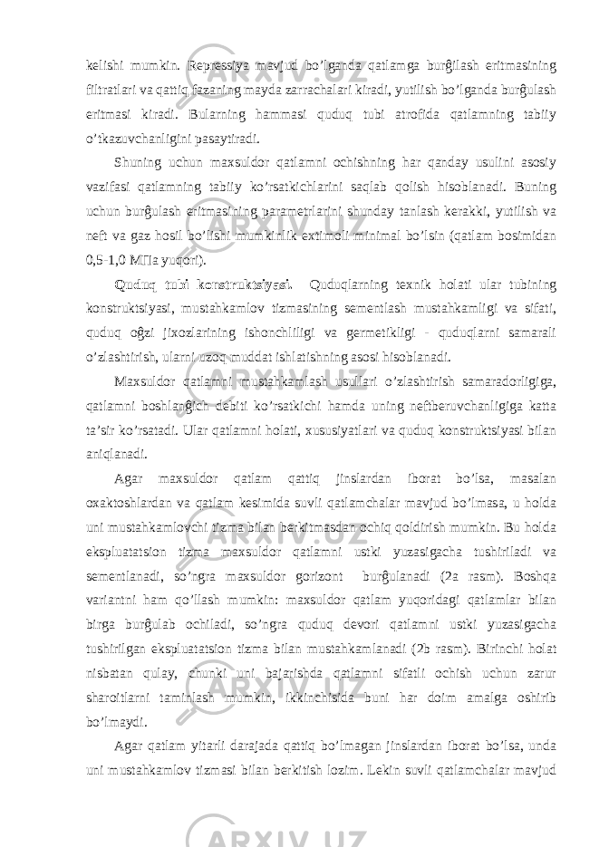 kelishi mumkin. Repressiya mavjud bo’lganda qatlamga burĝilash eritmasining filtratlari va qattiq fazaning mayda zarrachalari kiradi, yutilish bo’lganda burĝulash eritmasi kiradi. Bularning hammasi quduq tubi atrofida qatlamning tabiiy o’tkazuvchanligini pasaytiradi. Shuning uchun maxsuldor qatlamni ochishning har qanday usulini asosiy vazifasi qatlamning tabiiy ko’rsatkichlarini saqlab qolish hisoblanadi. Buning uchun burĝulash eritmasining parametrlarini shunday tanlash kerakki, yutilish va neft va gaz hosil bo’lishi mumkinlik extimoli minimal bo’lsin (qatlam bosimidan 0,5-1,0 M П a yuqori). Quduq tubi konstruktsiyasi. Quduqlarning texnik holati ular tubining konstruktsiyasi, mustahkamlov tizmasining sementlash mustahkamligi va sifati, quduq oĝzi jixozlarining ishonchliligi va germetikligi - quduqlarni samarali o’zlashtirish, ularni uzoq muddat ishlatishning asosi hisoblanadi. Maxsuldor qatlamni mustahkamlash usullari o’zlashtirish samaradorligiga, qatlamni boshlanĝich debiti ko’rsatkichi hamda uning neftberuvchanligiga katta ta’sir ko’rsatadi. Ular qatlamni holati, xususiyatlari va quduq konstruktsiyasi bilan aniqlanadi. Agar maxsuldor qatlam qattiq jinslardan iborat bo’lsa, masalan oxaktoshlardan va qatlam kesimida suvli qatlamchalar mavjud bo’lmasa, u holda uni mustahkamlovchi tizma bilan berkitmasdan ochiq qoldirish mumkin. Bu holda ekspluatatsion tizma maxsuldor qatlamni ustki yuzasigacha tushiriladi va sementlanadi, so’ngra maxsuldor gorizont burĝulanadi (2a rasm). Boshqa variantni ham qo’llash mumkin: maxsuldor qatlam yuqoridagi qatlamlar bilan birga burĝulab ochiladi, so’ngra quduq devori qatlamni ustki yuzasigacha tushirilgan ekspluatatsion tizma bilan mustahkamlanadi (2b rasm). Birinchi holat nisbatan qulay, chunki uni bajarishda qatlamni sifatli ochish uchun zarur sharoitlarni taminlash mumkin, ikkinchisida buni har doim amalga oshirib bo’lmaydi. Agar qatlam yitarli darajada qattiq bo’lmagan jinslardan iborat bo’lsa, unda uni mustahkamlov tizmasi bilan berkitish lozim. Lekin suvli qatlamchalar mavjud 