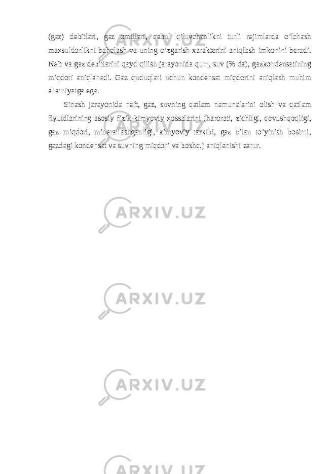 (gaz) debitlari, gaz omillari, qabul qiluvchanlikni turli rejimlarda o’lchash maxsuldorlikni baholash va uning o’zgarish xarakterini aniqlash imkonini beradi. Neft va gaz debitlarini qayd qilish jarayonida qum, suv (% da), gazkondensatining miqdori aniqlanadi. Gaz quduqlari uchun kondensat miqdorini aniqlash muhim ahamiyatga ega. Sinash jarayonida neft, gaz, suvning qatlam namunalarini olish va qatlam flyuidlarining asosiy fizik-kimyoviy xossalarini (harorati, zichligi, qovushqoqligi, gaz miqdori, minerallashganligi, kimyoviy tarkibi, gaz bilan to’yinish bosimi, gazdagi kondensat va suvning miqdori va boshq.) aniqlanishi zarur. 