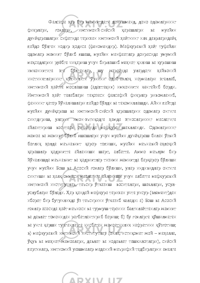  Фалсафа ҳар бир жамиятдаги донишманд, доно одамларнинг фикрлари, ғоялари, ижтимоий-сиёсий қарашлари ва муайян дунёқарашлари сифатида тарихан ижтимоий ҳаётнинг илк даврларидаёқ пайдо бўлган нодир ҳодиса (феномендир). Мафкуравий ҳаёт туфайли одамлар жамият бўлиб яшаш, муайян манфаатлар доирасида умумий мақсадларни руёбга чиқариш учун бирлашиб меҳнат қилиш ва курашиш имкониятига эга бўлганлар, шу жараёнда улардаги ҳайвоний инстинктларнинг кўпчилиги ўрнини одоб-ахлоқ нормалари эгаллаб, ижтимоий ҳаётга мослашиш (адаптация) имконияти кенгайиб борди. Ижтимоий ҳаёт талаблари тақозаси фалсафий фикрлар ривожланиб, фаннинг қатор йўналишлари пайдо бўлди ва такомиллашди. Айни пайтда муайян дунёқараш ва ижтимоий-сиёсий қарашларни одамлар онгига сингдириш, уларни имон-эътиқодга ҳамда этносларнинг маслагига айлантириш воситаси сифатида мафкура шаклланди. Одамларнинг жамоа ва жамият бўлиб яшашлари учун муайян дунёқараш билан ўзвий боғлиқ ҳолда маънавият қарор топиши, муайян маънавий-аҳлоқий қарашлар қадриятга айланиши шарт, албатта. Аммо маълум бир йўналишда маънавият ва қадриятлар тизими жамиятда барқарор бўлиши учун муайян Бош ва Асосий ғоялар бўлиши, улар индивидлар онгига сингиши ва ҳалқ оммаси маслагига айланиши учун албатта мафкуравий ижтимоий институтлар, таъсир ўтказиш воситалари, шакллари, усул- услублари бўлади. Ҳар қандай мафкура тарихан учта унсур (элемент)дан иборат бир бутунликда ўз таъсирини ўтказиб келади: а) Бош ва Асосий ғоялар асосида ҳаёт маъноси ва турмуш тарзини белгилаётганлар жамият ва давлат томонидан рағбатлантириб бориш; б) бу ғояларга қўшилмаган ва унга қарши турганларга нисбатан жамоатчилик нафратини қўзғотиш; в) мафкуравий ижтимоий институтлар (оила, истиқомат жой – маҳалла, ўқув ва меҳнат жамоалари, давлат ва нодавлат ташкилотлари), сиёсий партиялар, ижтиомий уюшмалар маданий-маърифий тадбирларни амалга 