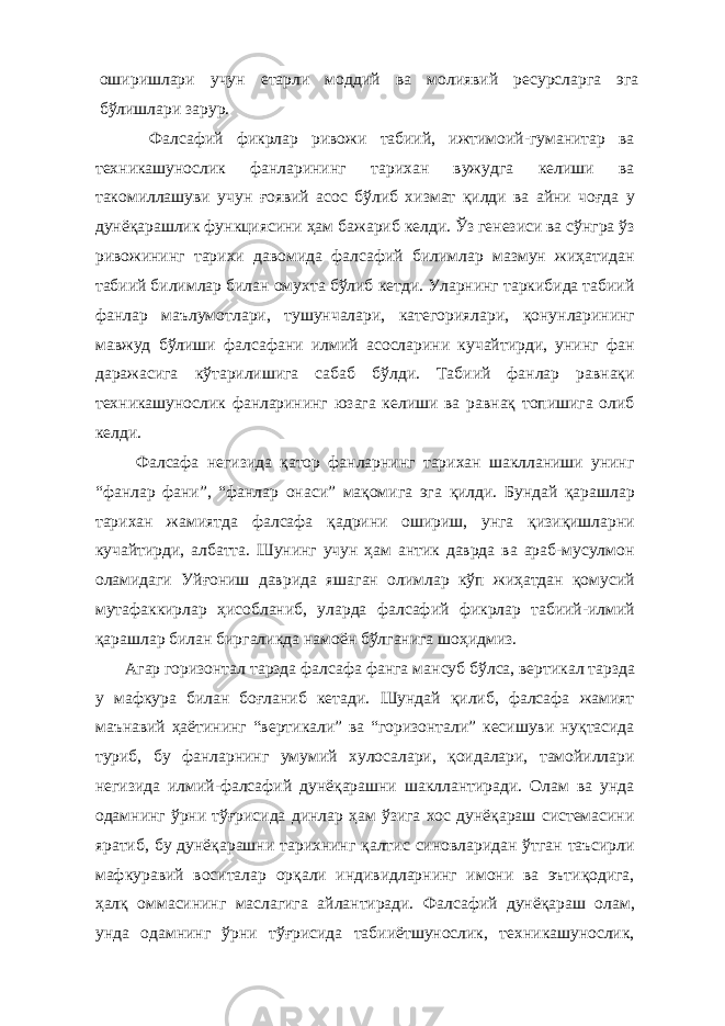 оширишлари учун етарли моддий ва молиявий ресурсларга эга бўлишлари зарур. Фалсафий фикрлар ривожи табиий, ижтимоий-гуманитар ва техникашунослик фанларининг тарихан вужудга келиши ва такомиллашуви учун ғоявий асос бўлиб хизмат қилди ва айни чоғда у дунёқарашлик функциясини ҳам бажариб келди. Ўз генезиси ва сўнгра ўз ривожининг тарихи давомида фалсафий билимлар мазмун жиҳатидан табиий билимлар билан омухта бўлиб кетди. Уларнинг таркибида табиий фанлар маълумотлари, тушунчалари, категориялари, қонунларининг мавжуд бўлиши фалсафани илмий асосларини кучайтирди, унинг фан даражасига кўтарилишига сабаб бўлди. Табиий фанлар равнақи техникашунослик фанларининг юзага келиши ва равнақ топишига олиб келди. Фалсафа негизида қатор фанларнинг тарихан шаклланиши унинг “фанлар фани”, “фанлар онаси” мақомига эга қилди. Бундай қарашлар тарихан жамиятда фалсафа қадрини ошириш, унга қизиқишларни кучайтирди, албатта. Шунинг учун ҳам антик даврда ва араб-мусулмон оламидаги Уйғониш даврида яшаган олимлар кўп жиҳатдан қомусий мутафаккирлар ҳисобланиб, уларда фалсафий фикрлар табиий-илмий қарашлар билан биргаликда намоён бўлганига шоҳидмиз. Агар горизонтал тарзда фалсафа фанга ман с у б бўлса, вертикал тарзда у мафкура билан боғланиб кетади. Шундай қилиб, фалсафа жамият маънавий ҳаётининг “вертикали” ва “горизонтали” кесишуви нуқтасида туриб, бу фанларнинг умумий хулосалари, қоидалари, тамойиллари негизида илмий-фалсафий дунёқарашни шакллантиради. Олам ва унда одамнинг ўрни тўғрисида динлар ҳам ўзига хос дунёқараш системасини яратиб, бу дунёқарашни тарихнинг қалтис синовларидан ўтган таъсирли мафкуравий воситалар орқали индивидларнинг имони ва эътиқодига, ҳалқ оммасининг маслагига айлантиради. Фалсафий дунёқараш олам, унда одамнинг ўрни тўғрисида табииётшунослик, техникашунослик, 