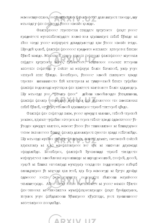 жамиятшунослик, инсоншунослик фанларининг далилларига таянади, шу маънода у фан сифатида ўзини намоён қилади. Фалсафанинг горизонтал соҳадаги ҳусусияти фақат унинг предметига муносабатлардаги хилма-хил қарашларга сабаб бўлади ва айни чоғда унинг мафкурага дахлдорлигида ҳам ўзини намоён этади. Шундай қилиб , фалсафа фанининг предмети масаласи ҳозиргача ба х сли бўлиб келади. Маънавий нодир ҳодиса сифатида фалсафанинг вертикал сафдаги ҳусусияти шуки, субьектнинг воқеликни инъикос эттириш воситаси сифатида у сиёсат ва мафкура билан боғланиб, улар учун назарий асос бўлади. Бинобарин, ўзининг илмий салоҳияти ҳамда тарихан шакллланган бой категориал ва тушунчавий базаси туфайли фалсафа эндиликда мустақил фан ҳолатига келганлиги билан қадрлидир. Шу маънода уни “фанлар фани” дейиш илмийликдан ўзоқлашиш, фалсафа фанлар тизимидаги мустақил фан эканлигини тан олмасликка сабаб бўлиб, нотўғри, ноилмий қарашларни таркиб топтириб қўяди. Фалсафа фан сифатида олам, унинг вужудга келиши, табиий-тарихий ривожи, ҳаракат туфайли нотирик ва тирик табиат ҳамда одамзотнинг ўз- ўзидан вужудга келгани, жамият ўзини-ўзи ташкилловчи ва бошқарувчи тизим эканлигини бошқа фанлар далилларига суянган ҳолда исботлайди. Шу маънода муайян субъект (индивид, жамоа, давлат, ижтимоий-сиёсий ҳаракатлар ва ҳ.к.) манфаатларини энг кўп ва ишончли даражада ифодалайди. Бинобарин, фалсафий йуналишда таркиб топадиган мафкурагина илмийликка яқинлашади ва шунда миллий, синфий, диний, ирқий ва бошка негизларда мукаррар чиқадиган зиддиятларни пайқаб олиш,уларни ўз вақтида ҳал этиб, ҳар бир жамиятда ва бутун дунёда одамнинг инсон (жамиятлашган индивид)га айланиш жараёнини тезлаштиради. Айни чоғда инсон ақл-заковати ва унинг меваси бўлган фан-техника ва технология муваффақиятларидан фақат бунёдкорлик, эзгулик учун фойдаланиш йўлларини кўрсатади, унга эришишнинг воситаларини аниқлайди. 