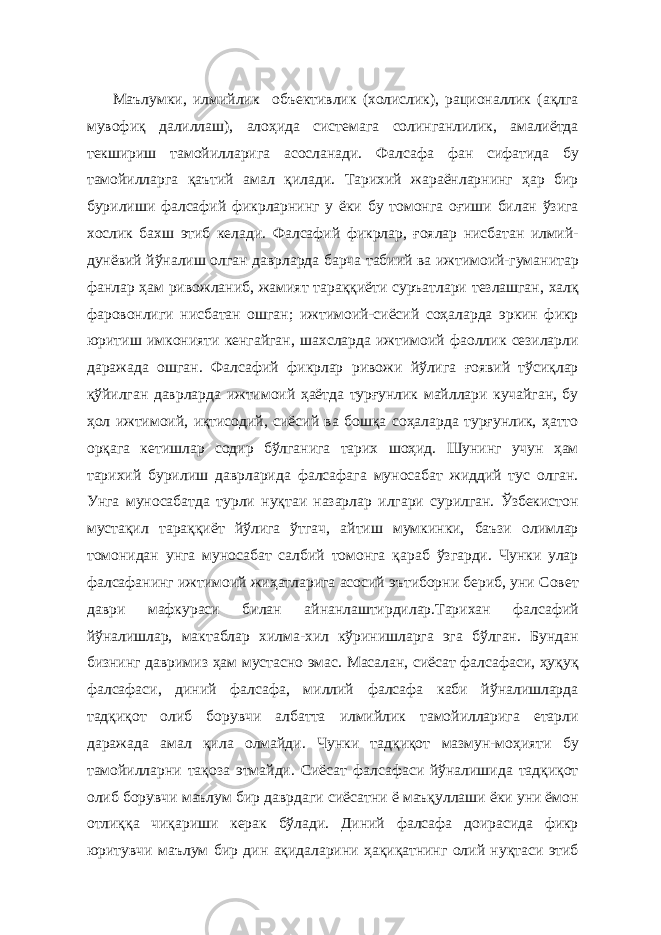  Маълумки, илмийлик объективлик (холислик), рационаллик (ақлга мувофиқ далиллаш), алоҳида системага солинганлилик, амалиётда текшириш тамойилларига асосланади. Фалсафа фан сифатида бу тамойилларга қаътий амал қилади. Тарихий жараёнларнинг ҳар бир бурилиши фалсафий фикрларнинг у ёки бу томонга оғиши билан ўзига хослик бахш этиб келади. Фалсафий фикрлар, ғоялар нисбатан илмий- дунёвий йўналиш олган даврларда барча табиий ва ижтимоий-гуманитар фанлар ҳам ривожланиб, жамият тараққиёти суръатлари тезлашган, халқ фаровонлиги нисбатан ошган; ижтимоий-сиёсий соҳаларда эркин фикр юритиш имконияти кенгайган, шахсларда ижтимоий фаоллик сезиларли даражада ошган. Фалсафий фикрлар ривожи йўлига ғоявий тўсиқлар қўйилган даврларда ижтимоий ҳаётда турғунлик майллари кучайган, бу ҳол ижтимоий, иқтисодий, сиёсий ва бошқа соҳаларда турғунлик, ҳатто орқага кетишлар содир бўлганига тарих шоҳид. Шунинг учун ҳам тарихий бурилиш даврларида фалсафага муносабат жиддий тус олган. Унга муносабатда турли нуқтаи назарлар илгари сурилган. Ўзбекистон мустақил тараққиёт йўлига ўтгач, айтиш мумкинки, баъзи олимлар томонидан унга муносабат салбий томонга қараб ўзгарди. Чунки улар фалсафанинг ижтимоий жиҳатларига асосий эътиборни бериб, уни Совет даври мафкураси билан айнанлаштирдилар.Тарихан фалсафий йўналишлар, мактаблар хилма-хил кўринишларга эга бўлган. Бундан бизнинг давримиз ҳам мустасно эмас. Масалан, сиёсат фалсафаси, ҳуқуқ фалсафаси, диний фалсафа, миллий фалсафа каби йўналишларда тадқиқот олиб борувчи албатта илмийлик тамойилларига етарли даражада амал қила олмайди. Чунки тадқиқот мазмун-моҳияти бу тамойилларни тақоза этмайди. Сиёсат фалсафаси йўналишида тадқиқот олиб борувчи маълум бир даврдаги сиёсатни ё маъқуллаши ёки уни ёмон отлиққа чиқариши керак бўлади. Диний фалсафа доирасида фикр юритувчи маълум бир дин ақидаларини ҳақиқатнинг олий нуқтаси этиб 