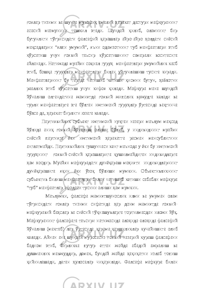 ғоялар тизими ва шунга мувофиқ амалий ҳаракат дастури мафкуранинг асосий мазмунини ташкил этади. Шундай қилиб, оламнинг бир бутунлиги тўғрисидаги фалсафий қарашлар айро-айро ҳолдаги сиёсий мақсадларни “ялпи умумий”, яъни одамзотнинг туб манфаатлари этиб кўрсатиш учун ғоявий таьсир кўрсатишнинг самарали воситасига айланади. Натижада муайян социал гуруҳ манфаатлари умумийлик касб этиб, бошқа гуруҳлар манфаатлари билан уйғунлашиш тусига киради. Манфаатларнинг бу тарзда чатишиб кетиши қисмни бутун, ҳаёлотни реаллик этиб кўрсатиш учун кифоя қилади. Мафкура мана шундай йўналиш олгандагина жамиятда ғоявий жипслик вужудга келади ва турли манфаатларга эга бўлган ижтимоий гуруҳлар ўртасида вақтинча бўлса-да, ҳаракат бирлиги юзага келади. Партиявийлик субъект ижтимоий нуқтаи назари маълум мақсад йўлида аниқ ғоявий йўналиш олиши бўлиб, у индивиднинг муайян сиёсий партияга ёки ижтимоий ҳаракатга расман мансублигини англатмайди. Партиявийлик тушунчаси кенг маънода у ёки бу ижтимоий гуруҳнинг ғоявий-сиёсий қарашларига қушилмайдиган индивидларга ҳам хосдир. Муайян мафкурадаги дунёқараш моҳияти индивидларнинг дунёқарашига яқин ёки ўзоқ бўлиши мумкин. Объективликнинг субъектив билиш манфаатлари билан чатишиб кетиши сабабли мафкура “туб” манфаатлар ифодаси тусини олиши ҳам мумкин. Маълумки, фалсафа жамиятшунослик илми ва умуман олам тўғрисидаги ғоялар тизими сифатида ҳар доим жамиятда ғоявий- мафкуравий баҳслар ва сиёсий тўқнашувларга тортилмасдан иложи йўқ. Мафкуранинг фалсафага таъсири натижасида алоҳида-алоҳида фалсафий йўналиш (мактаб) лар ўртасида қарама-қаршиликлар кучайишига олиб келади. Айнан ана шундай муросасиз ғоявий-назарий кураш фалсафани бадном этиб, бирликка путур етган жойда абадий ажралиш ва душманлик мавжуддир, демак, бундай жойда ҳақиқатни излаб топиш қийинлашади, деган ҳулосалар чиқарилади. Фалсафа мафкура билан 