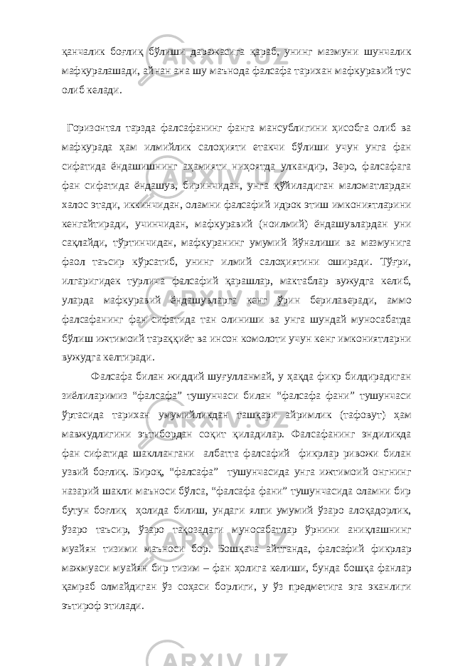 қанчалик боғлиқ бўлиши даражасига қараб, унинг мазмуни шунчалик мафкуралашади, айнан ана шу маънода фалсафа тарихан мафкуравий тус олиб келади. Горизонтал тарзда фалсафанинг фанга мансублигини ҳисобга олиб ва мафкурада ҳам илмийлик салоҳияти етакчи бўлиши учун унга фан сифатида ёндашишнинг аҳамияти ниҳоятда улкандир, Зеро, фалсафага фан сифатида ёндашув, биринчидан, унга қўйиладиган маломатлардан халос этади, иккинчидан, оламни фалсафий идрок этиш имкониятларини кенгайтиради, учинчидан, мафкуравий (ноилмий) ёндашувлардан уни сақлайди, тўртинчидан, мафкуранинг умумий йўналиши ва мазмунига фаол таъсир кўрсатиб, унинг илмий салоҳиятини оширади. Тўғри, илгаригидек турлича фалсафий қарашлар, мактаблар вужудга келиб, уларда мафкуравий ёндашувларга кенг ўрин берилаверади, аммо фалсафанинг фан сифатида тан олиниши ва унга шундай муносабатда бўлиш ижтимоий тараққиёт ва инсон комолоти учун кенг имкониятларни вужудга келтиради. Фалсафа билан жиддий шуғулланмай, у ҳақда фикр билдирадиган зиёлиларимиз “фалсафа” тушунчаси билан “фалсафа фани” тушунчаси ўртасида тарихан умумийликдан ташқари айримлик (тафовут) ҳам мавжудлигини эътибордан соқит қиладилар. Фалсафанинг эндиликда фан сифатида шакллангани албатта фалсафий фикрлар ривожи билан узвий боғлиқ. Бироқ, “фалсафа” тушунчасида унга ижтимоий онгнинг назарий шакли маъноси бўлса, “фалсафа фани” тушунчасида оламни бир бутун боғлиқ ҳолида билиш, ундаги ялпи умумий ўзаро алоқадорлик, ўзаро таъсир, ўзаро тақозадаги муносабатлар ўрнини аниқлашнинг муайян тизими маъноси бор. Бошқача айтганда, фалсафий фикрлар мажмуаси муайян бир тизим – фан ҳолига келиши, бунда бошқа фанлар қамраб олмайдиган ўз соҳаси борлиги, у ўз предметига эга эканлиги эътироф этилади. 