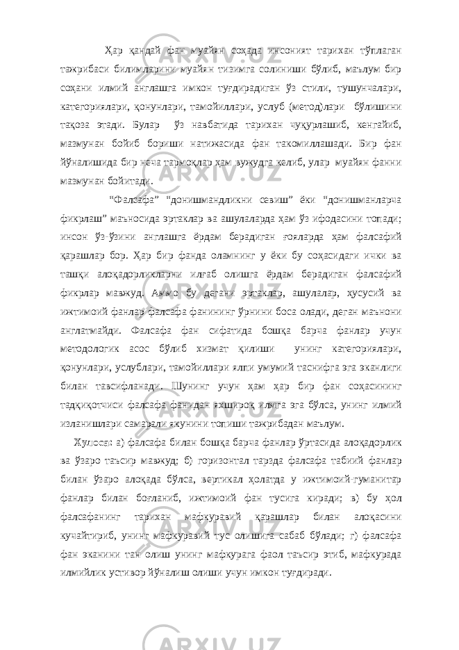  Ҳар қандай фан муайян соҳада инсоният тарихан тўплаган тажрибаси билимларини муайян тизимга солиниши бўлиб, маълум бир соҳани илмий англашга имкон туғдирадиган ўз стили, тушунчалари, категориялари, қонунлари, тамойиллари, услуб (метод)лари бўлишини тақоза этади. Булар ўз навбатида тарихан чуқурлашиб, кенгайиб, мазмунан бойиб бориши натижасида фан такомиллашади. Бир фан йўналишида бир неча тармоқлар ҳам вужудга келиб, улар муайян фанни мазмунан бойитади. “Фалсафа” “донишмандликни севиш” ёки “донишманларча фикрлаш” маъносида эртаклар ва ашулаларда ҳам ўз ифодасини топади; инсон ўз-ўзини англашга ёрдам берадиган ғояларда ҳам фалсафий қарашлар бор. Ҳар бир фанда оламнинг у ёки бу соҳасидаги ички ва ташқи алоқадорликларни илғаб олишга ёрдам берадиган фалсафий фикрлар мавжуд. Аммо бу дегани эртаклар, ашулалар, ҳусусий ва ижтимоий фанлар фалсафа фанининг ўрнини боса олади, деган маънони англатмайди. Фалсафа фан сифатида бошқа барча фанлар учун методологик асос бўлиб хизмат қилиши унинг категориялари, қонунлари, услублари, тамойиллари ялпи умумий таснифга эга эканлиги билан тавсифланади. Шунинг учун ҳам ҳар бир фан соҳасининг тадқиқотчиси фалсафа фанидан яхшироқ илмга эга бўлса, унинг илмий изланишлари самарали якунини топиши тажрибадан маълум. Хулоса: а) фалсафа билан бошқа барча фанлар ўртасида алоқадорлик ва ўзаро таъсир мавжуд; б) горизонтал тарзда фалсафа табиий фанлар билан ўзаро алоқада бўлса, вертикал ҳолатда у ижтимоий-гуманитар фанлар билан боғланиб, ижтимоий фан тусига киради; в) бу ҳол фалсафанинг тарихан мафкуравий қарашлар билан алоқасини кучайтириб, унинг мафкуравий тус олишига сабаб бўлади; г) фалсафа фан эканини тан олиш унинг мафкурага фаол таъсир этиб, мафкурада илмийлик устивор йўналиш олиши учун имкон туғдиради. 