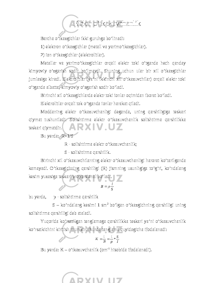 Elektr o’tkazuvchanlik Barcha o’tkazgichlar ikki guruhga bo’linadi: 1) elektron o’tkazgichlar (metall va yarimo’tkazgichlar). 2) ion o’tkazgichlar (elektrolitlar). Metallar va yarimo’tkazgichlar orqali elektr toki o’tganda hech qanday kimyoviy o’zgarish sodir bo’lmaydi. Shuning uchun ular bir xil o’tkazgichlar jumlasiga kiradi. Elektrolitlar (ya’ni ikkinchi xil o’tkazuvchilar) orqali elektr toki o’tganda albatta, kimyoviy o’zgarish sodir bo’ladi. Birinchi xil o’tkazgichlarda elektr toki ionlar oqimidan iborat bo’ladi. Elektrolitlar orqali tok o’tganda ionlar harakat qiladi. Moddaning elektr o’tkazuvchanligi deganda, uning qarshiligiga teskari qiymat tushuniladi. Solishtirma elektr o’tkazuvchanlik solishtirma qarshilikka teskari qiymatdir. Bu yerda: R=1/S R - solishtirma elektr o’tkazuvchanlik; S - solishtirma qarshilik. Birinchi xil o’tkazuvchilarning elektr o’tkazuvchanligi harorat ko’tarilganda kamayadi. O’tkazgichning qarshiligi (R) jismning uzunligiga to’g’ri, ko’ndalang kesim yuzasiga teskari proporsional bo’ladi. S l R  bu yerda, p - solishtirma qarshilik S – ko’ndalang kesimi 1 sm 2 bo’lgan o’tkazgichning qarshiligi uning solishtirma qarshiligi deb ataladi. Yuqorida ko’rsatilgan tenglamaga qarshilikka teskari ya’ni o’tkazuvchanlik ko’rsatkichini kiritish mumkin. Bunda tanglama quyidagicha ifodalanadi: I S p R K *1 1   Bu yerda: K – o’tkazuvchanlik (om -1 hisobida ifodalanadi). 