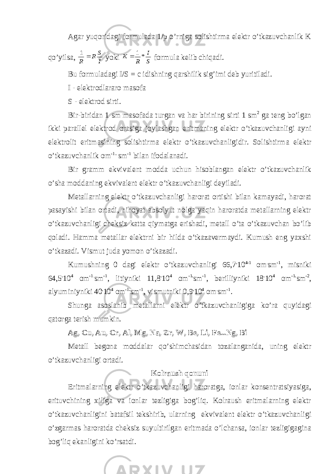 Agar yuqoridagi formulada 1/p o’rniga solishtirma elektr o’tkazuvchanlik K qo’yilsa, I S R R  1 yoki S I R K *1  formula kelib chiqadi. Bu formuladagi I/S = c idishning qarshilik sig’imi deb yuritiladi. I - elektrodlararo masofa S - elektrod sirti. Bir-biridan 1 sm masofada turgan va har birining sirti 1 sm 2 ga teng bo’lgan ikki parallel elektrod orasiga joylashgan eritmaning elektr o’tkazuvchanligi ayni elektrolit eritmasining solishtirma elektr o’tkazuvchanligidir. Solishtirma elektr o’tkazuvchanlik om -1 . sm -1 bilan ifodalanadi. Bir gramm ekvivalent modda uchun hisoblangan elektr o’tkazuvchanlik o’sha moddaning ekvivalent elektr o’tkazuvchanligi deyiladi. Metallarning elektr o’tkazuvchanligi harorat ortishi bilan kamayadi, harorat pasayishi bilan ortadi, nihoyat absolyut nolga yaqin haroratda metallarning elektr o’tkazuvchanligi cheksiz katta qiymatga erishadi, metall o’ta o’tkazuvchan bo’lib qoladi. Hamma metallar elektrni bir hilda o’tkazavermaydi. Kumush eng yaxshi o’tkazadi. Vismut juda yomon o’tkazadi. Kumushning 0 dagi elektr o’tkazuvchanligi 66,7 . 10 4-1 om . sm -1 , misniki 64,5 . 10 4 om -1. sm -1 , litiyniki 11,8 . 10 4 om -1 . sm -1 , berilliyniki 18 . 10 4 om -1 . sm -2 , alyuminiyniki 40 . 10 4 om -1 . sm -1 , vismutniki 0,9 . 10 4 om . sm -1 . Shunga asoslanib metallarni elektr o’tkazuvchanligiga ko’ra quyidagi qatorga terish mumkin. Ag, Cu, Au, Cr, Al, Mg, Na, Zr, W, Be, Li, Fe...Ng, Bi Metall begona moddalar qo’shimchasidan tozalanganida, uning elektr o’tkazuvchanligi ortadi. Kolraush qonuni Eritmalarning elektr o’tkazuvchanligi haroratga, ionlar konsentratsiyasiga, erituvchining xiliga va ionlar tezligiga bog’liq. Kolraush eritmalarning elektr o’tkazuvchanligini batafsil tekshirib, ularning ekvivalent elektr o’tkazuvchanligi o’zgarmas haroratda cheksiz suyultirilgan eritmada o’lchansa, ionlar tezligigagina bog’liq ekanligini ko’rsatdi. 