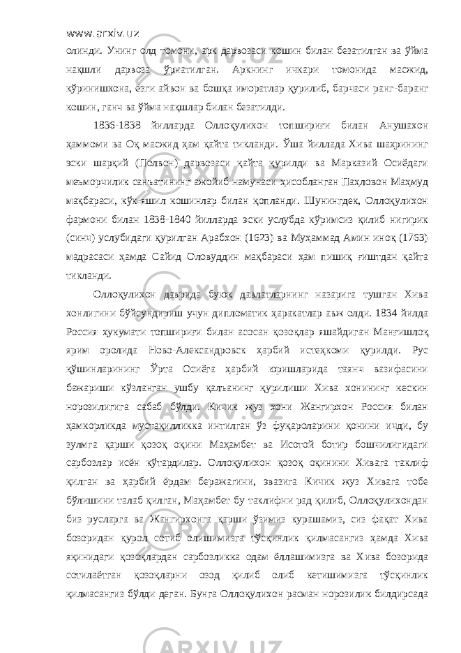 www.arxiv.uz олинди. Унинг олд томони , арк дарвозаси кошин билан безатилган ва ўйма нақшли дарвоза ўрнатилган. Аркнинг ичкари томонида масжид, кўринишхона, ёзги айвон ва бошқа иморатлар қурилиб, барчаси ранг -б аранг кошин, ганч ва ўйма нақшлар билан безатилди. 1836-1838 йилларда Ол л оқулихон топшириғи билан Анушахон ҳ аммоми ва Оқ масжид ҳам қайта тикланди. Ўша йиллада Хива шаҳрининг эски шарқий (Полвон) дарвозаси қайта қурилди ва Марказий Осиёдаги меъморчилик санъатининг ажойиб намунаси ҳ исобланган Паҳловон Маҳмуд мақбараси, кўк - яшил кошинлар билан қопланди. Шунингдек, Оллоқулихон фармони билан 1838-1840 йилларда эски услубда кўримсиз қилиб нигирик (синч) услубидаги қурилган Арабхон (1623) ва Муҳаммад Амин иноқ (1763) мадрасаси ҳамда Сайид Оловуддин мақбараси ҳам пишиқ ғиштдан қайта тикланди. Оллоқулихон даврида буюк давлатларнинг назарига тушган Хива хонлигини бўйсундириш учун дипломатик ҳаракатлар авж олди. 1834 йилда Россия ҳукумати топшириғи билан асосан қ о зоқлар яшайдиган Манғишлоқ ярим оролида Ново-Александровск ҳарбий истеҳкоми қурилди. Рус қўшинларининг Ўрта Осиёга ҳарбий юришларида таянч вазифасини бажариши кўзланган ушбу қалъанинг қурилиши Хива хонининг кескин норозилигига сабаб бўлди. Кичик жуз хони Жангирхон Россия билан ҳ амкорликда мустақилликка интилган ўз фуқ а роларини қонини ичди, бу зулмга қарши қозоқ оқини Маҳамбет ва Исотой ботир бошчилигидаги сарбозлар исён кўтардилар. Оллоқулихон қозоқ оқинини Хивага таклиф қилган ва ҳ арбий ёрдам беражагини, эвазига Кичик жуз Хивага тобе бўлишини талаб қилган, Маҳамбет бу таклифни рад қилиб, Оллоқулихондан биз русларга ва Жангирхонга қарши ўзимиз курашамиз, сиз фақат Хива бозоридан қурол сотиб олишимизга тўсқинлик қилмасангиз ҳамда Хива яқинидаги қозоқлардан сарбозликка одам ёллашимизга ва Хива бозорида сотилаётган қозоқларни озод қилиб олиб кетишимизга тўсқинлик қилмасангиз бўлди деган. Бунга Оллоқулихон расман норозилик билдирсада 