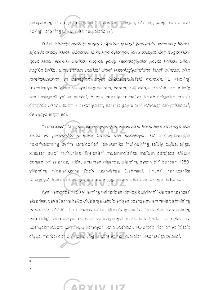 jamiyatning strategik resurslaridir. Bundan tashqari, o‘zining yangi rolida ular hozirgi tarixning tub burilish nuqtalaridir» 6 . D.Bell birinchi burilish nuqtasi sifatida hozirgi jamiyatda «umumiy bilim» sifatida asosiy ishlab chiqaruvchi kuchga aylangan fan xususiyatining o‘zgarishini qayd etadi. Ikkinchi burilish nuqtasi yangi texnologiyalar paydo bo‘lishi bilan bog‘liq bo‘lib, ular, sanoat inqilobi davri texnologiyalaridan farqli o‘laroq, o‘ta moslashuvchan va osongina qayta ixtisoslashtirilishi mumkin. U «Hozirgi texnologiya betakror va ayni vaqtda rang-barang natijalarga erishish uchun ko‘p sonli muqobil yo‘llar ochadi, bunda moddiy ne&#39;matlar ishlab chiqarish mislsiz darajada o‘sadi. Bular – imkoniyatlar, hamma gap ularni ro‘yobga chiqarishda» 7 , deb qayd etgan edi. Texnopessimizm fan texnika yutuqlari insoniyatni boshi berk ko‘chaga olib kiradi va pirovardda u halok bo‘ladi deb hisoblaydi . Ko‘rib chiqilayotgan nazariyalarning ayrim tarafdorlari fan-texnika inqilobining salbiy oqibatlariga, xususan atrof muhitning ifloslanishi muammolariga ma&#39;lum darajada e&#39;tibor bergan bo‘lsalar-da, lekin, umuman olganda, ularning hyech biri bundan 1980- yillarning o‘rtalarigacha jiddiy tashvishga tushmadi. Chunki, fan-texnika taraqqiyoti hamma narsaga qodir ekanligiga ishonch haddan tashqari katta edi. Ayni zamonda 1960-yillarning oxirlaridan ekologik qiyinchiliklardan tashqari aksariyat davlatlar va hatto qit&#39;alarga tahdid solgan boshqa muammolar: aholining nazoratsiz o‘sishi, turli mamlakatlar ijtimoiy-iqtisodiy rivojlanish darajasining notekisligi, xom ashyo resurslari va oziq-ovqat mahsulotlari bilan ta&#39;minlash va boshqalar tobora bo‘rtibroq namoyon bo‘la boshladi. Tez orada ular fan va falsafa diqqat markazidan o‘rin olib, qizg‘in bahs va munozaralar predmetiga aylandi. 6 7 