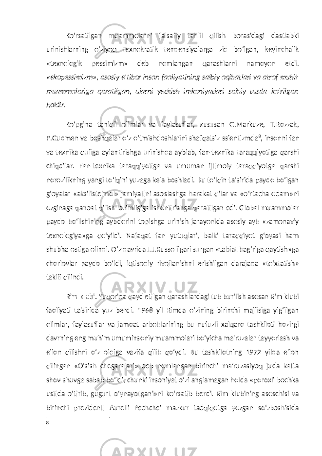 Ko‘rsatilgan muammolarni falsafiy tahlil qilish borasidagi dastlabki urinishlarning o‘ziyoq texnokratik tendensiyalarga zid bo‘lgan, keyinchalik «texnologik pessimizm» deb nomlangan qarashlarni namoyon etdi. «ekopessimizm», asosiy e&#39;tibor inson faoliyatining salbiy oqibatlari va atrof muhit muammolariga qaratilgan, ularni yechish imkoniyatlari salbiy tusda ko‘rilgan holdir. Ko‘pgina taniqli olimlar va faylasuflar, xususan G.Markuze, T.Rozzak, P.Gudmen va boshqalar o‘z o‘tmishdoshlarini shafqatsiz ssientizmda 8 , insonni fan va texnika quliga aylantirishga urinishda ayblab, fan-texnika taraqqiyotiga qarshi chiqdilar. Fan-texnika taraqqiyotiga va umuman ijtimoiy taraqqiyotga qarshi norozilikning yangi to‘lqini yuzaga kela boshladi. Bu to‘lqin ta&#39;sirida paydo bo‘lgan g‘oyalar «aksiliste&#39;mol» jamiyatini asoslashga harakat qilar va «o‘rtacha odam»ni ozginaga qanoat qilish lozimligiga ishontirishga qaratilgan edi. Global muammolar paydo bo‘lishining aybdorini topishga urinish jarayonida asosiy ayb «zamonaviy texnologiya»ga qo‘yildi. Nafaqat fan yutuqlari, balki taraqqiyot g‘oyasi ham shubha ostiga olindi. O‘z davrida J.J.Russo ilgari surgan «tabiat bag‘riga qaytish»ga chorlovlar paydo bo‘ldi, iqtisodiy rivojlanishni erishilgan darajada «to‘xtatish» taklif qilindi. Rim klubi. Yuqorida qayd etilgan qarashlardagi tub burilish asosan Rim klubi faoliyati ta&#39;sirida yuz berdi. 1968 yil Rimda o‘zining birinchi majlisiga yig‘ilgan olimlar, faylasuflar va jamoat arboblarining bu nufuzli xalqaro tashkiloti hozirgi davrning eng muhim umuminsoniy muammolari bo‘yicha ma&#39;ruzalar tayyorlash va e&#39;lon qilishni o‘z oldiga vazifa qilib qo‘ydi. Bu tashkilotning 1972 yilda e&#39;lon qilingan «O‘sish chegaralari» deb nomlangan birinchi ma&#39;ruzasiyoq juda katta shov-shuvga sabab bo‘ldi, chunki insoniyat o‘zi anglamagan holda «poroxli bochka ustida o‘tirib, gugurt o‘ynayotgani»ni ko‘rsatib berdi. Rim klubining asoschisi va birinchi prezidenti Aurelli Pechchei mazkur tadqiqotga yozgan so‘zboshisida 8 