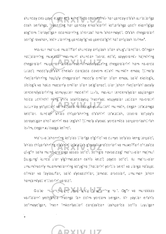 shunday deb qayd etgan edi: «Endilikda ona-yerimiz har qanday o‘sish sur&#39;atlariga dosh berishga, insonning har qanday erkaliklarini ko‘tarishga qodir ekanligiga sog‘lom fikrlaydigan odamlarning birortasi ham ishonmaydi. O‘sish chegaralari borligi ravshan, lekin ularning qandayligi va qaerdaligini hali aniqlash lozim» 9 . Mazkur ma&#39;ruza mualliflari shunday aniqlash bilan shug‘ullandilar. Olingan natijalarning muxtasar mazmuni shundan iborat ediki, sayyoramiz hajmining chegaralari muqarrar tarzda inson imkoniyatining chegaralarini ham nazarda tutadi; moddiy o‘sish cheksiz darajada davom etishi mumkin emas; ijtimoiy rivojlanishning haqiqiy chegaralari moddiy omillar bilan emas, balki ekologik, biologik va hatto madaniy omillar bilan belgilanadi. Ular jahon rivojlanishi asosiy tendensiyalarining kompyuter modelini tuzib, mazkur tendensiyalar saqlangan holda uchinchi ming yillik boshidayoq insoniyat voqyealar ustidan nazoratni butunlay yo‘qotishi va natijada halokatga yuz tutishi mumkin, degan to‘xtamga keldilar. Bundan ishlab chiqarishning o‘sishini to‘xtatish, tobora ko‘payib borayotgan aholi sonini esa tegishli ijtimoiy siyosat yordamida barqarorlashtirish lozim, degan xulosaga kelindi. Ma&#39;ruza jahonning ko‘plab tillariga o‘girildi va dunyo bo‘ylab keng tarqaldi, ishlab chiqarishning o‘sishini to‘xtatish g‘oyasi tarafdorlari va muxoliflari o‘rtasida qizg‘in bahs-munozaralarga sabab bo‘ldi. So‘ngra navbatdagi ma&#39;ruzalar majmui (bugungi kunda ular yigirmatadan oshib ketdi) paydo bo‘ldi. Bu ma&#39;ruzalar umuminsoniy muammolarning ko‘pgina jihatlarini yoritib berdi va ularga nafaqat olimlar va faylasuflar, balki siyosatchilar, jamoat arboblari, umuman jahon hamjamiyati e&#39;tiborini qaratdi. Global muammolarni yechishda falsafaning roli . Og‘ir va murakkab vazifalarni yechishda insonga fan doim yordam bergan. Bir paytlar erishib bo‘lmaydigan, inson imkoniyatlari darajasidan tashqarida bo‘lib tuyulgan 9 