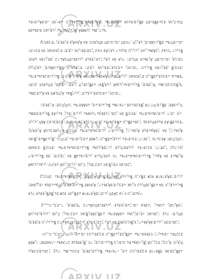 nazariyalar ba&#39;zan bilimning aksariyat muayyan sohalariga qaraganda ko‘proq samara berishi mumkinligi yaxshi ma&#39;lum. Albatta, falsafa siyosiy va boshqa qarorlar qabul qilish jarayoniga muqarrar tarzda va bevosita ta&#39;sir ko‘rsatadi, deb aytish uncha o‘rinli bo‘lmaydi. Zero, uning bosh vazifasi dunyoqarashni shakllantirish va shu tariqa amaliy qarorlar ishlab chiqish jarayoniga bilvosita ta&#39;sir ko‘rsatishdan iborat. Uning vazifasi global muammolarning tabiiy-ilmiy va texnikaviy jihatlarini bevosita o‘rganishdan emas, balki boshqa fanlar taklif qiladigan tegishli yechimlarning falsafiy, metodologik, madaniy va axloqiy negizini ta&#39;minlashdan iborat. Falsafiy tadqiqot muayyan fanlarning mazkur sohadagi yutuqlariga tayanib, masalaning ayrim jihatlarini mavhumlashtiradi va global muammolarni ular bir- birini qay darajada taqozo etishi nuqtai nazaridan o‘rganadi. Boshqacha aytganda, falsafiy yondashuv global muammolarni ularning ijtimoiy ahamiyati va ijtimoiy belgilanganligi nuqtai nazaridan yaxlit o‘rganishni nazarda tutadi. Bunday tadqiqot avvalo global muammolarning mohiyatini aniqlashni nazarda tutadi, chunki ularning asl tabiati va genezisini aniqlash bu muammolarning ilmiy va amaliy yechimini topish yo‘llarini ko‘p jihatdan belgilab beradi. Global muammolarni falsafiy anglab yetishning o‘ziga xos xususiyatlarini tavsiflar ekanmiz, falsafaning asosiy funksiyalaridan kelib chiqadigan va bilishning shu shakligagina xos bo‘lgan xususiyatlarni qayd etib o‘tamiz. Birinchidan, falsafa, dunyoqarashni shakllantirar ekan, inson faoliyati yo‘nalishini ko‘p jihatdan belgilaydigan muayyan mo‘ljallar beradi. Shu tariqa falsafa o‘zining dunyoqarashni shakllantirish va aksiologik funksiyalarini bajaradi. Ikkinchidan , turli fanlar doirasida o‘rganiladigan murakkab tizimlar haqida yaxlit tasavvur mavjud emasligi bu fanlarning o‘zaro hamkorligi yo‘lida jiddiy to‘siq hisoblanadi. Shu ma&#39;noda falsafaning mazkur fan doirasida yuzaga keladigan 