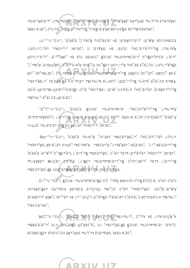 nazariyalarni umumlashtiruvchi metodologik funksiyasi ayniqsa muhim ahamiyat kasb etadi, chunki ilmiy bilimning integratsiyalashuviga ko‘maklashadi. Uchinchidan , falsafa ijtimoiy hodisalar va jarayonlarni tarixiy kontekstda tushuntirish imkonini beradi. U jamiyat va tabiat rivojlanishining umumiy qonunlarini ta&#39;riflaydi va shu sababli global muammolarni o‘rganishda ularni ijtimoiy taraqqiyot bilan uzviy bog‘liq bo‘lgan qonuniy hodisa sifatida tushunishga yo‘l ko‘rsatadi. Shunday qilib, global muammolarning paydo bo‘lishi tasodif yoki insoniyatni halokatga oldindan mahkum etuvchi taqdirning hukmi sifatida emas, balki qarama-qarshiliklarga to‘la insoniyat tarixi ob&#39;ektiv rivojlanish jarayonining mahsuli sifatida qaraladi. To‘rtinchidan, falsafa global muammolar rivojlanishining umumiy tendensiyasini, ularning o‘zaro aloqasi va bir-birini taqozo etish darajasini falsafiy nuqtai nazardan anglab yetish imkonini beradi. Beshinchidan, falsafa nazariy fikrlash madaniyatini rivojlantirish uchun imkoniyat yaratish orqali ma&#39;naviy - madaniy funksiyani bajaradi. Turli xalqlarning falsafa tarixini o‘rganish, ularning madaniyati bilan ham tanishish imkonini beradi. Muayyan xalqlar oldida turgan muammolarning birortasini ham ularning madaniyatiga bog‘lamasdan yechish mumkin emas. Oltinchidan, global muammolarga oid ilmiy axborotning shiddat bilan o‘sib borayotgan oqimida yanada aniqroq mo‘ljal olish imkoniyati tabiiy-tarixiy jarayonni yaxlit ko‘rish va uni talqin qilishga nisbatan dialektik yondashuv mahsuli hisoblanadi. yettinchidan, falsafa inson hayotining mazmuni, o‘lim va umrboqiylik masalalarini kun tartibiga qo‘yadiki, bu insoniyatga global muammolar tahdid solayotgan sharoitda ayniqsa muhim ahamiyat kasb etadi. 