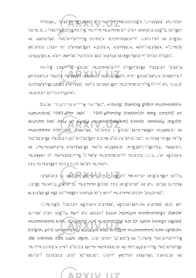 Nihoyat, falsafaning yana bir muhim metodologik funksiyasi shundan iboratki, u insoniyatning hozirgi muhim muammolari bilan bevosita bog‘liq bo‘lgan va bashariyat rivojlanishining ob&#39;ektiv tendensiyalarini tushunish va anglab yetishda ulkan rol o‘ynaydigan «tabiat», «jamiyat», «sivilizatsiya», «ijtimoiy taraqqiyot», «fan-texnika inqilobi» kabi boshqa kategoriyalarni ishlab chiqadi. Hozirgi davrning global muammolarini o‘rganishga nisbatan falsafiy yondashuv haqida muayyan tasavvur hosil qilgach, endi globallashuv jarayonlari kuchayishiga qarab ahamiyati oshib borayotgan muammolarning o‘zini shu nuqtai nazardan ko‘rib chiqamiz. Global muammolarning mohiyati . «Hozirgi davrning global muammolari» tushunchasi 1960-yillar oxiri – 1970-yillarning boshlarida keng tarqaldi va shundan beri ilmiy va siyosiy muomala(leksikon) hamda ommaviy ongdan mustahkam o‘rin oldi. Aksariyat hollarda u global sanalmagan voqyealar va hodisalarga nisbatan qo‘llaniladigan atama sifatida ishlatiladi. Bunday holga milliy va umumbashariy ahamiyatga molik voqyealar tenglashtirilganida, masalan, muayyan bir mamlakatning ijtimoiy muammolarini nazarda tutib, ular «global» deb nomlangan holda duch kelish mumkin. Falsafada bu vazifani yechish uchun tegishli mezonlar belgilangan bo‘lib, ularga muvofiq u yoki bu muammo global deb belgilanadi va shu tariqa bunday xususiyatga ega bo‘lmagan boshqa ko‘p sonli muammolardan farqlanadi. Etimologik jihatdan «global» atamasi, «globallashuv» atamasi kabi, yer kurrasi bilan bog‘liq. Ayni shu sababli butun insoniyat manfaatlariga daxldor muammolarni ham, dunyoning turli nuqtalaridagi har bir ayrim insonga tegishli bo‘lgan, ya&#39;ni umuminsoniy xususiyat kasb etadigan muammolarni ham «global» deb nomlash odat tusini olgan . Ular jahon iqtisodiy va ijtimoiy rivojlanishining muhim ob&#39;ektiv omili sifatida ayrim mamlakatlar va mintaqalarning rivojlanishiga sezilarli darajada ta&#39;sir ko‘rsatadi. Ularni yechish aksariyat davlatlar va 