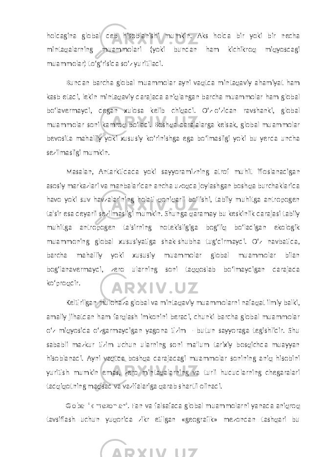 holdagina global deb hisoblanishi mumkin. Aks holda bir yoki bir necha mintaqalarning muammolari (yoki bundan ham kichikroq miqyosdagi muammolar) to‘g‘risida so‘z yuritiladi. Bundan barcha global muammolar ayni vaqtda mintaqaviy ahamiyat ham kasb etadi, lekin mintaqaviy darajada aniqlangan barcha muammolar ham global bo‘lavermaydi, degan xulosa kelib chiqadi. O‘z-o‘zidan ravshanki, global muammolar soni kamroq bo‘ladi. Boshqa darajalarga kelsak, global muammolar bevosita mahalliy yoki xususiy ko‘rinishga ega bo‘lmasligi yoki bu yerda uncha sezilmasligi mumkin. Masalan, Antarktidada yoki sayyoramizning atrof muhit ifloslanadigan asosiy markazlari va manbalaridan ancha uzoqda joylashgan boshqa burchaklarida havo yoki suv havzalarining holati qoniqarli bo‘lishi, tabiiy muhitga antropogen ta&#39;sir esa deyarli sezilmasligi mumkin. Shunga qaramay bu keskinlik darajasi tabiiy muhitga antropogen ta&#39;sirning notekisligiga bog‘liq bo‘ladigan ekologik muammoning global xususiyatiga shak-shubha tug‘dirmaydi. O‘z navbatida, barcha mahalliy yoki xususiy muammolar global muammolar bilan bog‘lanavermaydi, zero ularning soni taqqoslab bo‘lmaydigan darajada ko‘proqdir. Keltirilgan mulohaza global va mintaqaviy muammolarni nafaqat ilmiy balki, amaliy jihatdan ham farqlash imkonini beradi, chunki barcha global muammolar o‘z miqyosida o‘zgarmaydigan yagona tizim – butun sayyoraga tegishlidir. Shu sababli mazkur tizim uchun ularning soni ma&#39;lum tarixiy bosqichda muayyan hisoblanadi. Ayni vaqtda boshqa darajadagi muammolar sonining aniq hisobini yuritish mumkin emas, zero mintaqalarning va turli hududlarning chegaralari tadqiqotning maqsad va vazifalariga qarab shartli olinadi. Globallik mezonlari . Fan va falsafada global muammolarni yanada aniqroq tavsiflash uchun yuqorida zikr etilgan «geografik» mezondan tashqari bu 