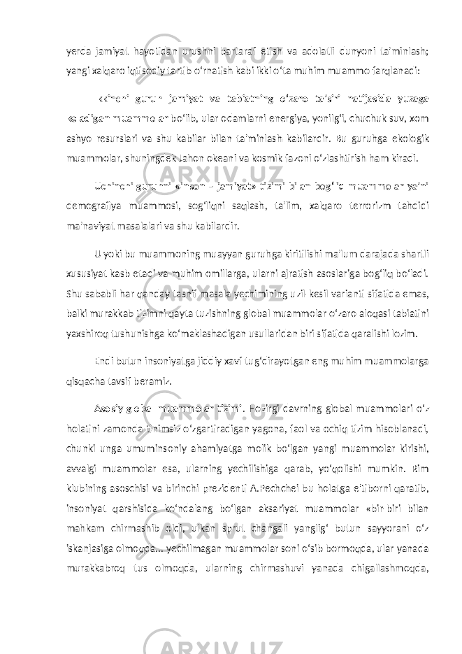 yerda jamiyat hayotidan urushni bartaraf etish va adolatli dunyoni ta&#39;minlash; yangi xalqaro iqtisodiy tartib o‘rnatish kabi ikki o‘ta muhim muammo farqlanadi: Ikkinchi guruh jamiyat va tabiatning o‘zaro ta&#39;siri natijasida yuzaga keladigan muammolar bo‘lib, ular odamlarni energiya, yonilg‘i, chuchuk suv, xom ashyo resurslari va shu kabilar bilan ta&#39;minlash kabilardir. Bu guruhga ekologik muammolar, shuningdek Jahon okeani va kosmik fazoni o‘zlashtirish ham kiradi. Uchinchi guruhni «inson – jamiyat» tizimi bilan bog‘liq muammolar ya&#39;ni demografiya muammosi, sog‘liqni saqlash, ta&#39;lim, xalqaro terrorizm tahdidi ma&#39;naviyat masalalari va shu kabilardir. U yoki bu muammoning muayyan guruhga kiritilishi ma&#39;lum darajada shartli xususiyat kasb etadi va muhim omillarga, ularni ajratish asoslariga bog‘liq bo‘ladi. Shu sababli har qanday tasnif masala yechimining uzil-kesil varianti sifatida emas, balki murakkab tizimni qayta tuzishning global muammolar o‘zaro aloqasi tabiatini yaxshiroq tushunishga ko‘maklashadigan usullaridan biri sifatida qaralishi lozim. Endi butun insoniyatga jiddiy xavf tug‘dirayotgan eng muhim muammolarga qisqacha tavsif beramiz. Asosiy global muammolar tizimi . Hozirgi davrning global muammolari o‘z holatini zamonda tinimsiz o‘zgartiradigan yagona, faol va ochiq tizim hisoblanadi, chunki unga umuminsoniy ahamiyatga molik bo‘lgan yangi muammolar kirishi, avvalgi muammolar esa, ularning yechilishiga qarab, yo‘qolishi mumkin. Rim klubining asoschisi va birinchi prezidenti A.Pechchei bu holatga e&#39;tiborni qaratib, insoniyat qarshisida ko‘ndalang bo‘lgan aksariyat muammolar «bir-biri bilan mahkam chirmashib oldi, ulkan sprut changali yanglig‘ butun sayyorani o‘z iskanjasiga olmoqda... yechilmagan muammolar soni o‘sib bormoqda, ular yanada murakkabroq tus olmoqda, ularning chirmashuvi yanada chigallashmoqda, 