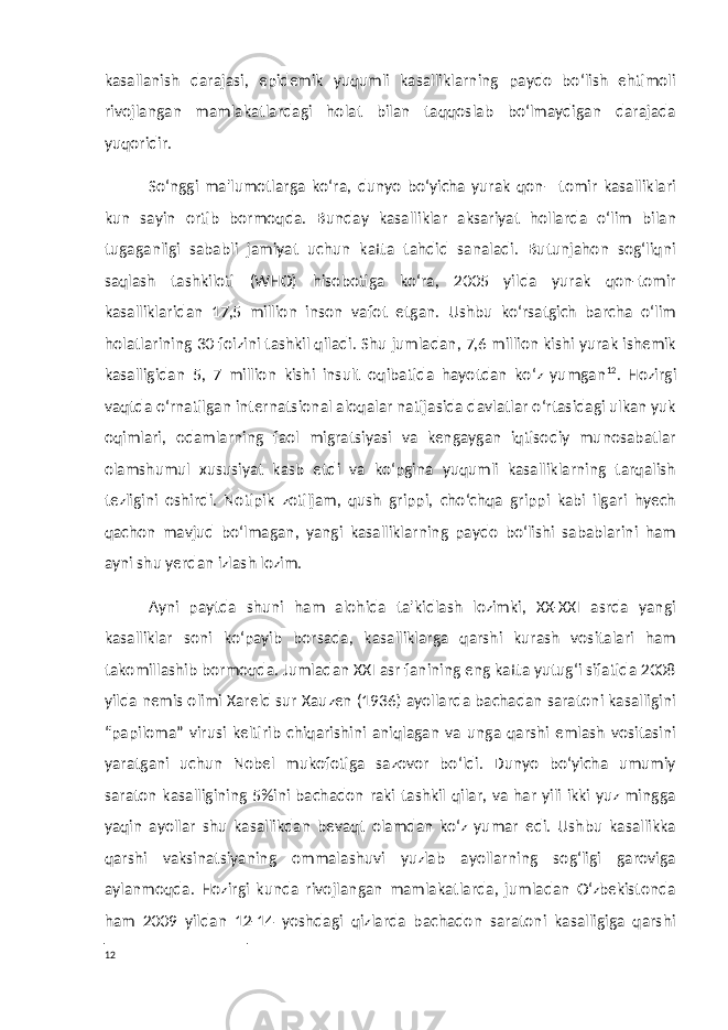 kasallanish darajasi, epidemik yuqumli kasalliklarning paydo bo‘lish ehtimoli rivojlangan mamlakatlardagi holat bilan taqqoslab bo‘lmaydigan darajada yuqoridir. So‘nggi ma&#39;lumotlarga ko‘ra, dunyo bo‘yicha yurak qon—tomir kasalliklari kun sayin ortib bormoqda. Bunday kasalliklar aksariyat hollarda o‘lim bilan tugaganligi sababli jamiyat uchun katta tahdid sanaladi. Butunjahon sog‘liqni saqlash tashkiloti (WHO) hisobotiga ko‘ra, 2005 yilda yurak qon-tomir kasalliklaridan 17,5 million inson vafot etgan. Ushbu ko‘rsatgich barcha o‘lim holatlarining 30 foizini tashkil qiladi. Shu jumladan, 7,6 million kishi yurak ishemik kasalligidan 5, 7 million kishi insult oqibatida hayotdan ko‘z yumgan 12 . Hozirgi vaqtda o‘rnatilgan internatsional aloqalar natijasida davlatlar o‘rtasidagi ulkan yuk oqimlari, odamlarning faol migratsiyasi va kengaygan iqtisodiy munosabatlar olamshumul xususiyat kasb etdi va ko‘pgina yuqumli kasalliklarning tarqalish tezligini oshirdi. Notipik zotiljam, qush grippi, cho‘chqa grippi kabi ilgari hyech qachon mavjud bo‘lmagan, yangi kasalliklarning paydo bo‘lishi sabablarini ham ayni shu yerdan izlash lozim. Ayni paytda shuni ham alohida ta&#39;kidlash lozimki, XX-XXI asrda yangi kasalliklar soni ko‘payib borsada, kasalliklarga qarshi kurash vositalari ham takomillashib bormoqda. Jumladan XXI asr fanining eng katta yutug‘i sifatida 2008 yilda nemis olimi Xareld sur Xauzen (1936) ayollarda bachadan saratoni kasalligini “papiloma” virusi keltirib chiqarishini aniqlagan va unga qarshi emlash vositasini yaratgani uchun Nobel mukofotiga sazovor bo‘ldi. Dunyo bo‘yicha umumiy saraton kasalligining 5%ini bachadon raki tashkil qilar, va har yili ikki yuz mingga yaqin ayollar shu kasallikdan bevaqt olamdan ko‘z yumar edi. Ushbu kasallikka qarshi vaksinatsiyaning ommalashuvi yuzlab ayollarning sog‘ligi garoviga aylanmoqda. Hozirgi kunda rivojlangan mamlakatlarda, jumladan O‘zbekistonda ham 2009 yildan 12-14 yoshdagi qizlarda bachadon saratoni kasalligiga qarshi 12 