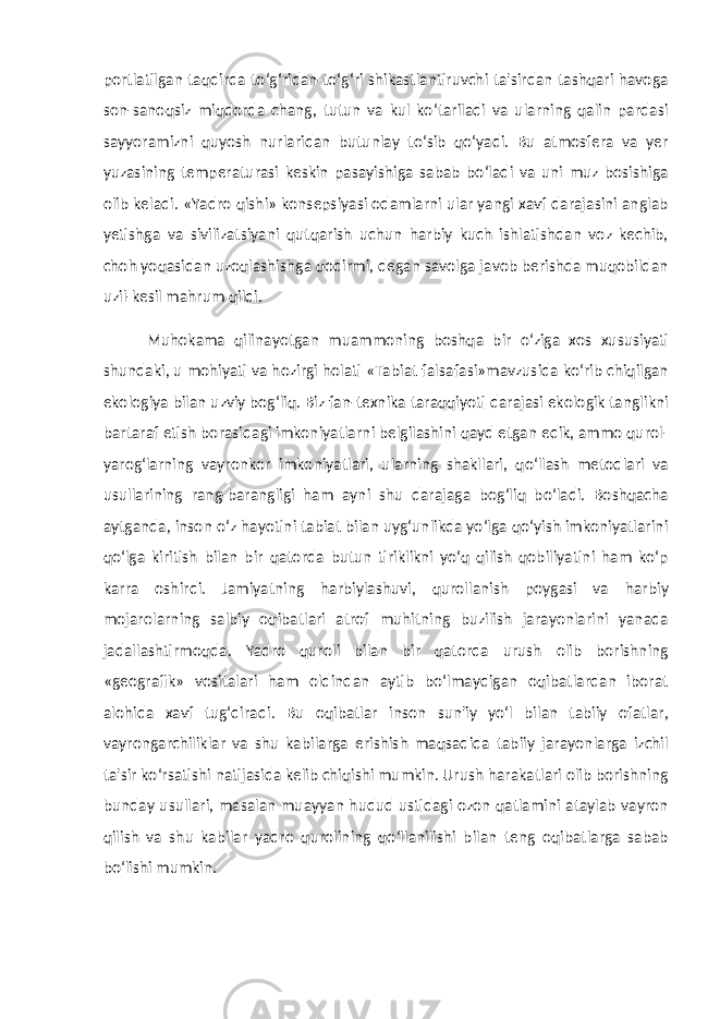 portlatilgan taqdirda to‘g‘ridan-to‘g‘ri shikastlantiruvchi ta&#39;sirdan tashqari havoga son-sanoqsiz miqdorda chang, tutun va kul ko‘tariladi va ularning qalin pardasi sayyoramizni quyosh nurlaridan butunlay to‘sib qo‘yadi. Bu atmosfera va yer yuzasining temperaturasi keskin pasayishiga sabab bo‘ladi va uni muz bosishiga olib keladi. «Yadro qishi» konsepsiyasi odamlarni ular yangi xavf darajasini anglab yetishga va sivilizatsiyani qutqarish uchun harbiy kuch ishlatishdan voz kechib, choh yoqasidan uzoqlashishga qodirmi, degan savolga javob berishda muqobildan uzil-kesil mahrum qildi. Muhokama qilinayotgan muammoning boshqa bir o‘ziga xos xususiyati shundaki, u mohiyati va hozirgi holati «Tabiat falsafasi»mavzusida ko‘rib chiqilgan ekologiya bilan uzviy bog‘liq. Biz fan-texnika taraqqiyoti darajasi ekologik tanglikni bartaraf etish borasidagi imkoniyatlarni belgilashini qayd etgan edik, ammo qurol- yarog‘larning vayronkor imkoniyatlari, ularning shakllari, qo‘llash metodlari va usullarining rang-barangligi ham ayni shu darajaga bog‘liq bo‘ladi. Boshqacha aytganda, inson o‘z hayotini tabiat bilan uyg‘unlikda yo‘lga qo‘yish imkoniyatlarini qo‘lga kiritish bilan bir qatorda butun tiriklikni yo‘q qilish qobiliyatini ham ko‘p karra oshirdi. Jamiyatning harbiylashuvi, qurollanish poygasi va harbiy mojarolarning salbiy oqibatlari atrof muhitning buzilish jarayonlarini yanada jadallashtirmoqda. Yadro quroli bilan bir qatorda urush olib borishning «geografik» vositalari ham oldindan aytib bo‘lmaydigan oqibatlardan iborat alohida xavf tug‘diradi. Bu oqibatlar inson sun&#39;iy yo‘l bilan tabiiy ofatlar, vayrongarchiliklar va shu kabilarga erishish maqsadida tabiiy jarayonlarga izchil ta&#39;sir ko‘rsatishi natijasida kelib chiqishi mumkin. Urush harakatlari olib borishning bunday usullari, masalan muayyan hudud ustidagi ozon qatlamini ataylab vayron qilish va shu kabilar yadro qurolining qo‘llanilishi bilan teng oqibatlarga sabab bo‘lishi mumkin. 