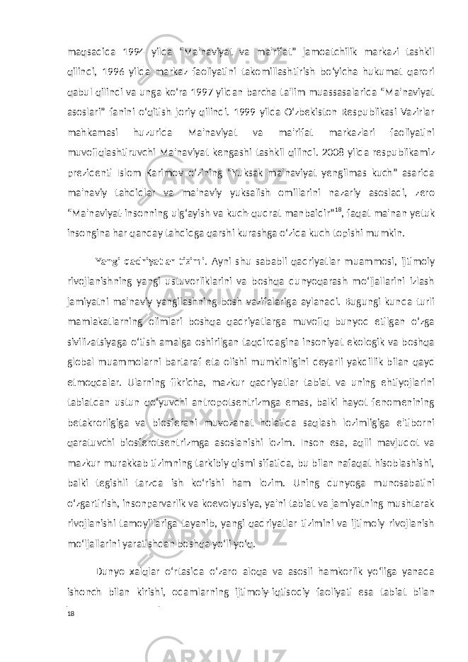 maqsadida 1994 yilda “Ma&#39;naviyat va ma&#39;rifat” jamoatchilik markazi tashkil qilindi, 1996 yilda markaz faoliyatini takomillashtirish bo‘yicha hukumat qarori qabul qilindi va unga ko‘ra 1997 yildan barcha ta&#39;lim muassasalarida “Ma&#39;naviyat asoslari” fanini o‘qitish joriy qilindi. 1999 yilda O‘zbekiston Respublikasi Vazirlar mahkamasi huzurida Ma&#39;naviyat va ma&#39;rifat markazlari faoliyatini muvofiqlashtiruvchi Ma&#39;naviyat kengashi tashkil qilindi. 2008 yilda respublikamiz prezidenti Islom Karimov o‘zining “Yuksak ma&#39;naviyat yengilmas kuch” asarida ma&#39;naviy tahdidlar va ma&#39;naviy yuksalish omillarini nazariy asosladi, zero “Ma&#39;naviyat-insonning ulg‘ayish va kuch-qudrat manbaidir” 18 , faqat ma&#39;nan yetuk insongina har qanday tahdidga qarshi kurashga o‘zida kuch topishi mumkin. Yangi qadriyatlar tizimi . Ayni shu sababli qadriyatlar muammosi, ijtimoiy rivojlanishning yangi ustuvorliklarini va boshqa dunyoqarash mo‘ljallarini izlash jamiyatni ma&#39;naviy yangilashning bosh vazifalariga aylanadi. Bugungi kunda turli mamlakatlarning olimlari boshqa qadriyatlarga muvofiq bunyod etilgan o‘zga sivilizatsiyaga o‘tish amalga oshirilgan taqdirdagina insoniyat ekologik va boshqa global muammolarni bartaraf eta olishi mumkinligini deyarli yakdillik bilan qayd etmoqdalar. Ularning fikricha, mazkur qadriyatlar tabiat va uning ehtiyojlarini tabiatdan ustun qo‘yuvchi antropotsentrizmga emas, balki hayot fenomenining betakrorligiga va biosferani muvozanat holatida saqlash lozimligiga e&#39;tiborni qaratuvchi biosferotsentrizmga asoslanishi lozim. Inson esa, aqlli mavjudot va mazkur murakkab tizimning tarkibiy qismi sifatida, bu bilan nafaqat hisoblashishi, balki tegishli tarzda ish ko‘rishi ham lozim. Uning dunyoga munosabatini o‘zgartirish, insonparvarlik va koevolyusiya, ya&#39;ni tabiat va jamiyatning mushtarak rivojlanishi tamoyillariga tayanib, yangi qadriyatlar tizimini va ijtimoiy rivojlanish mo‘ljallarini yaratishdan boshqa yo‘li yo‘q. Dunyo xalqlar o‘rtasida o‘zaro aloqa va asosli hamkorlik yo‘liga yanada ishonch bilan kirishi, odamlarning ijtimoiy-iqtisodiy faoliyati esa tabiat bilan 18 