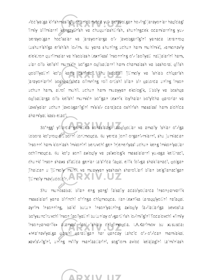 ziddiyatga kirishmasligi uchun dunyoda yuz berayotgan hozirgi jarayonlar haqidagi ilmiy bilimlarni kengaytirish va chuqurlashtirish, shuningdek odamlarning yuz berayotgan hodisalar va jarayonlarga o‘z javobgarligini yanada teranroq tushunishiga erishish lozim. Bu yana shuning uchun ham muhimki, zamonaviy elektron qurilmalar va hisoblash texnikasi insonning o‘z faoliyati natijalarini ham, ular olib kelishi mumkin bo‘lgan oqibatlarni ham chamalash va bashorat qilish qobiliyatini ko‘p karra oshiradi. Shu sababli ijtimoiy va ishlab chiqarish jarayonlarini boshqarishda olimning roli ortishi bilan bir qatorda uning inson uchun ham, atrof muhit uchun ham muayyan ekologik, tibbiy va boshqa oqibatlarga olib kelishi mumkin bo‘lgan texnik loyihalar bo‘yicha qarorlar va tavsiyalar uchun javobgarligini mislsiz darajada oshirish masalasi ham alohida ahamiyat kasb etadi. So‘nggi yillarda genetika sohasidagi tadqiqotlar va amaliy ishlar o‘ziga tobora ko‘proq e&#39;tiborni tortmoqda. Bu yerda jonli organizmlarni, shu jumladan insonni ham klonlash imkonini beruvchi gen injeneriyasi uchun keng imkoniyatlar ochilmoqda. Bu ko‘p sonli axloqiy va psixologik masalalarni yuzaga keltiradi, chunki inson shaxs sifatida genlar ta&#39;sirida faqat ellik foizga shakllanadi, qolgan jihatdan u ijtimoiy muhit va muayyan yashash sharoitlari bilan belgilanadigan ijtimoiy mavjudotdir. Shu munosabat bilan eng yangi falsafiy adabiyotlarda insonparvarlik masalalari yana birinchi o‘ringa chiqmoqda. Fan-texnika taraqqiyotini nafaqat ayrim insonning, balki butun insoniyatning axloqiy fazilatlariga bevosita bo‘ysundiruvchi inson faoliyatini butunlay o‘zgartirish lozimligini ifodalovchi «ilmiy insonparvarlik» atamasi faol ishlab chiqilmoqda. I.A.Karimov bu xususda: «Ma&#39;naviyatga qarshi qaratilgan har qanday tahdid o‘z-o‘zidan mamlakat xavfsizligini, uning milliy manfaatlarini, sog‘lom avlod kelajagini ta&#39;minlash 