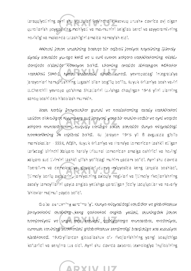 taraqqiyotining ayni shu yutuqlari keyinchalik «sovuq urush» davrida avj olgan qurollanish poygasining mohiyati va mazmunini belgilab berdi va sayyoramizning nozikligi va makonda tutashligini amalda namoyish etdi. Ikkinchi jahon urushining boshqa bir oqibati jamiyat hayotining ijtimoiy- siyosiy sohasida yuzaga keldi va u turli-tuman xalqaro tashkilotlarning mislsiz darajada o‘sishida namoyon bo‘ldi. Ularning orasida Birlashgan Millatlar Tashkiloti (BMT), hyech shubhasiz, ajralib turadi. yevropadagi integratsiya jarayonlari ham urushning tugashi bilan bog‘liq bo‘lib, Buyuk Britaniya bosh vaziri U.Cherchill yevropa qo‘shma Shtatlarini tuzishga chaqirgan 1946 yilni ularning sanoq boshi deb hisoblash mumkin. Bosh harbiy jinoyatchilar guruhi va natsistlarning asosiy tashkilotlari ustidan o‘tkazilgan Nyurnberg sud jarayoni yana bir muhim tadbir va ayni vaqtda xalqaro munosabatlarni huquqiy tartibga solish sohasida dunyo miqyosidagi hamkorlikning ilk tajribasi bo‘ldi . Bu jarayon 1945 yil 8 avgustda g‘olib mamlakatlar – SSSR, AQSh, Buyuk Britaniya va Fransiya tomonidan tashkil etilgan tarixdagi birinchi Xalqaro harbiy tribunal tomonidan amalga oshirildi va hozirgi xalqaro sud tizimini tashkil qilish yo‘lidagi muhim qadam bo‘ldi. Ayni shu davrda liberalizm va demokratiya g‘oyalari dunyo miqyosida keng tarqala boshladi, ijtimoiy borliq asoslarini, jamiyatning axloqiy negizlari va ijtimoiy rivojlanishning asosiy tamoyillarini qayta anglab yetishga qaratilgan jiddiy tadqiqotlar va nazariy ishlovlar majmui paydo bo‘ldi. Globallashuvning serqirraligi. Dunyo miqyosidagi tahdidlar va globallashuv jarayonlarini aholining keng qatlamlari anglab yetishi, shuningdek jahon hamjamiyati va unga mos keluvchi qadriyatlarga munosabat, madaniyat, turmush tarzining shakllanishi gldoballashuv serqirraligi bosqichiga xos xususiyat hisoblanadi. 1970-yillardan globallashuv o‘z rivojlanishining yangi bosqichiga ko‘tarildi va serqirra tus oldi. Ayni shu davrda axborot-texnologiya inqilobining 