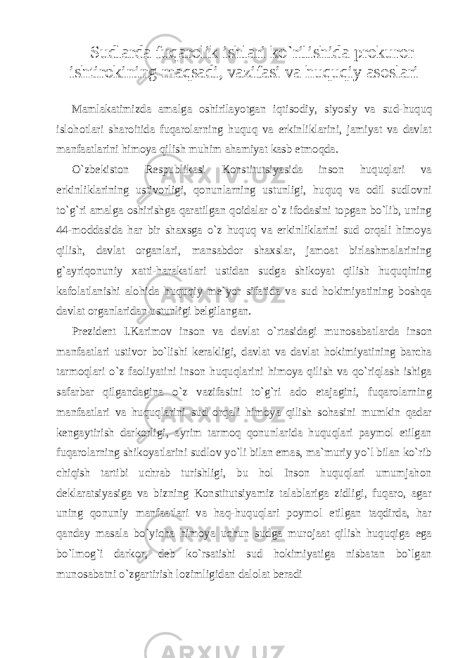 Sudlarda fuqarolik ishlari ko`rilishida prokuror ishtirokining maqsadi, vazifasi va huquqiy asoslari Mamlakatimizda amalga oshirilayotgan iqti sodiy, siyosiy va sud-huquq islohotlari sharoitida fuqarolarning huquq va erkinliklarini, jamiyat va davlat manfaatlarini himoya qilish muhim ahamiyat kasb etmoqda. O`zbekiston Respublikasi Konstitutsiyasida inson huquqlari va erkinliklarining ustivorligi, qonunlarning ustunligi, huquq va odil sudlovni to`g`ri amalga oshirishga qaratilgan qoidalar o`z ifodasini topgan bo`lib, uning 44-moddasida har bir shaxsga o`z huquq va erkinliklarini sud orqali himoya qilish, davlat organlari, mansabdor shaxslar, jamoat birlashmalarining g`ayriqonuniy xatti-harakatlari ustidan sudga shikoyat qilish huquqining kafolatlanishi alohida huquqiy me`yor sifatida va sud hokimiyatining boshqa davlat organlaridan ustunligi belgilangan. Prezident I.Karimov inson va davlat o`rtasidagi munosabat larda inson manfaatlari ustivor bo`lishi kerakligi, davlat va davlat hokimiyatining barcha tarmoqlari o`z faoliyatini inson huquqlarini himoya qilish va qo`riqlash ishiga safarbar qilgandagina o`z vazifa sini to`g`ri ado etajagini, fuqarolarning manfaatlari va huquqla rini sud orqali himoya qilish sohasini mumkin qadar kengaytirish darkorligi, ayrim tarmoq qonunlarida huquqlari paymol etilgan fuqarolarning shikoyatlarini sudlov yo`li bilan emas, ma`muriy yo`l bilan ko`rib chiqish tartibi uchrab turishligi, bu hol Inson huquqlari umumjahon deklaratsiyasiga va bizning Konstitutsiyamiz talablariga zidligi, fuqaro, agar uning qonuniy manfaatlari va haq-huquqlari poymol etilgan taqdirda, har qanday masala bo`yicha himoya uchun sudga murojaat qilish huquqiga ega bo`lmog`i darkor, deb ko`rsatishi sud hokimiyatiga nisbatan bo`lgan munosabatni o`zgartirish lozimligidan dalolat beradi 