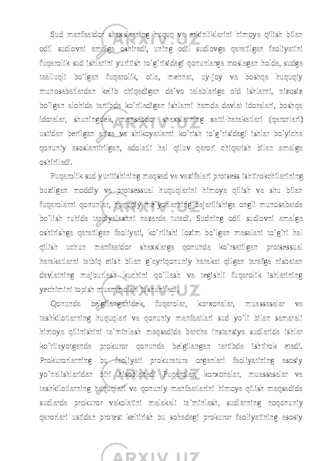 Sud manfaatdor shaxslarning huquq va erkinliklarini himoya qilish bilan odil sudlovni amalga oshiradi, uning odil sudlovga qaratilgan faoliyatini fuqarolik sud ishlarini yuritish to`g`risi dagi qonunlarga moslagan holda, sudga taalluqli bo`lgan fuqarolik, oila, mehnat, uy-joy va boshqa huquqiy munosabatlardan kelib chiqadigan da`vo talablariga oid ishlarni, nizosiz bo`lgan alohida tartibda ko`riladigan ishlarni hamda davlat idoralari, boshqa ido ralar, shuningdek, mansabdor shaxslarning xatti-harakatlari (qaror lari) ustidan berilgan ariza va shikoyatlarni ko`rish to`g`risidagi ishlar bo`yicha qonuniy asoslantirilgan, adolatli hal qiluv qarori chiqarish bilan amalga oshiriladi. Fuqarolik sud yuritishining maqsad va vazifalari protsess ish tirokchilarining buzilgan moddiy va protsessual huquqlarini himoya qilish va shu bilan fuqarolarni qonunlar, huquqiy me`yorlarning bajarilishiga ongli munosabatda bo`lish ruhida tarbiyalashni nazar da tutadi. Sudning odil sudlovni amalga oshirishga qaratilgan faoliyati, ko`rilishi lozim bo`lgan masalani to`g`ri hal qilish uchun manfaatdor shaxslarga qonunda ko`rsatilgan protsessual harakatlarni tatbiq etish bilan g`ayriqonuniy harakat qilgan tarafga nisbatan davlatning majburlash kuchini qo`llash va tegishli fuqarolik ishlarining yechimini topish muammolari tushuniladi. Qonunda belgilanganidek, fuqarolar, korxonalar, muassasalar va tashkilotlarning huquqlari va qonuniy manfaatlari sud yo`li bilan samarali himoya qilinishini ta`minlash maqsadida barcha instansiya sudlarida ishlar ko`rilayotganda prokuror qonunda belgilangan tartibda ishtirok etadi. Prokurorlarning bu faoliyati prokuratura organlari faoliyatining asosiy yo`nalishlaridan biri hisoblanadi Fuqarolar, korxonalar, muassasalar va tashkilotlarning huquqlari va qonuniy manfaatlarini himoya qilish maqsadida sudlarda proku ror vakolatini malakali ta`minlash, sudlarning noqonuniy qarorla ri ustidan protest keltirish bu sohadagi prokuror faoliyatining asosiy 