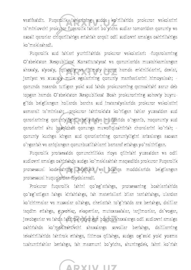 vazifasidir. Fuqarolik ishlarining sudda ko`rilishida prokuror vakolatini ta`minlovchi prokuror fuqarolik ishlari bo`yicha sudlar tomonidan qonuniy va asosli qarorlar chiqarilishiga erishish orqali odil sudlovni amalga oshirilishiga ko`maklashadi. Fuqarolik sud ishlari yuritilishida prokuror vakolatlari: -fuqarolarning O`zbekiston Respublikasi Konstitutsiyasi va qonun larida mustahkamlangan shaxsiy, siyosiy, iqtisodiy va ijtimoiy huquq hamda erkinliklarini, davlat, jamiyat va xususiy mulk egalarining qonuniy manfaatlarini himoyalash; - qonunda nazarda tutilgan yoki sud ishda prokurorning qatnashishi zarur deb topgan hamda O`zbekiston Respublikasi Bosh prokurorining sohaviy buyru - g`ida belgilangan hollarda barcha sud instansiyalarida prokuror vako latini samarali ta`minlash; -prokuror ishtirokisiz ko`rilgan ishlar yuzasidan sud qarorlarining qonuniyligini apellyatsiya muddatida o`rganib, noqonuniy sud qarorlarini shu bosqichda qonunga muvofiq lashtirish choralarini ko`rish; - qonuniy kuchga kirgan sud qarorlari ning qonuniyligini arizalarga asosan o`rganish va aniqlangan qonunbuzilishlarni bartaraf etishga yo`naltirilgan. Fuqarolik protsessida qonunchilikka rioya qilinishi yuzasidan va odil sudlovni amalga oshirishda sudga ko`maklashish maqsadida pro kuror Fuqarolik protsessual kodeksining 34,46,47 va boshqa moddala rida belgilangan protsessual huquqlardan foydalanadi. Prokuror fuqarolik ishini qo`zg`atishga, protsessning boshlani shida qo`zg`atilgan ishga kirishishga, ish materiallari bilan tani shishga, ulardan ko`chirmalar va nusxalar olishga, chetlatish to`g`risida arz berishga, dalillar taqdim etishga, guvohlar, ekspertlar, mutaxas sislar, tarjimonlar, da`vogar, javobgarlar va ishda ishtirok etayot gan boshqa shaxslarga odil sudlovni amalga oshirishda ko`maklashuvchi shaxslarga savollar berishga, dalillarning tekshirilishida ishtirok etishga, iltimos qilishga, sudga og`zaki yoki yozma tushuntirishlar berishga, ish mazmuni bo`yicha, shuningdek, ishni ko`rish 