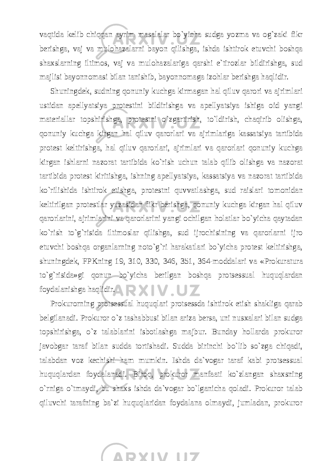 vaqtida kelib chiqqan ayrim masalalar bo`yicha sudga yozma va og`zaki fikr berishga, vaj va mulohazalarni bayon qilishga, ishda ishtirok etuvchi boshqa shaxslarning iltimos, vaj va mulohazalariga qarshi e`tirozlar bildirishga, sud majlisi bayonnomasi bilan tanishib, bayonnomaga izohlar berishga haqlidir. Shuningdek, sudning qonuniy kuchga kirmagan hal qiluv qarori va ajrimlari ustidan apellyatsiya protestini bildirishga va apellyatsiya ishiga oid yangi materiallar topshirishga, protestni o`zgartirish, to`ldirish, chaqirib olishga, qonuniy kuchga kirgan hal qiluv qaror lari va ajrimlariga kassatsiya tartibida protest keltirishga, hal qiluv qarorlari, ajrimlari va qarorlari qonuniy kuchga kirgan ishlarni nazorat tartibida ko`rish uchun talab qilib olishga va nazorat tartibida protest kiritishga, ishning apellyatsiya, kassatsiya va nazorat tartibida ko`rilishida ishtirok etishga, protestni quvvat lashga, sud raislari tomonidan keltirilgan protestlar yuzasidan fikr berishga, qonuniy kuchga kirgan hal qiluv qarorlarini, ajrim larini va qarorlarini yangi ochilgan holatlar bo`yicha qaytadan ko`rish to`g`risida iltimoslar qilishga, sud ijrochisining va qarorlarni ijro etuvchi boshqa organlarning noto`g`ri harakatlari bo`yicha protest keltirishga, shuningdek, FPKning 19, 310, 330, 346, 351, 364-modda lari va «Prokuratura to`g`risida»gi qonun bo`yicha berilgan boshqa protsessual huquqlardan foydalanishga haqlidir. Prokurorning protsessual huquqlari protsessda ishtirok etish shakliga qarab belgilanadi. Prokuror o`z tashabbusi bilan ariza bersa, uni nusxalari bilan sudga topshirishga, o`z talablarini isbotlashga majbur. Bunday hollarda prokuror javobgar taraf bilan sudda tortishadi. Sudda birinchi bo`lib so`zga chiqadi, talabdan voz kechishi ham mumkin. Ishda da`vogar taraf kabi protsessual huquq lardan foydalanadi. Biroq, prokuror manfaati ko`zlangan shaxsning o`rniga o`tmaydi, bu shaxs ishda da`vogar bo`lganicha qoladi. Prokuror talab qiluvchi tarafning ba`zi huquqlaridan foydalana olmaydi, jumladan, prokuror 