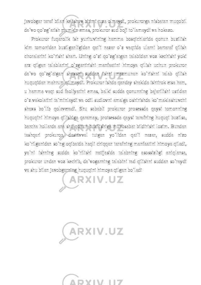 javobgar taraf bilan kelishuv bitimi tuza olmaydi, prokurorga nisbatan muqobil da`vo qo`zg`atish mumkin emas, prokuror sud boji to`lamaydi va hokazo. Prokuror fuqarolik ish yurituvining hamma bosqichlarida qonun buzilish kim tomonidan buzilganligidan qat`i nazar o`z vaqtida ularni bartaraf qilish choralarini ko`rishi shart. Uning o`zi qo`zg`at gan talabidan voz kechishi yoki arz qilgan talablarini o`zgartirishi manfaatini himoya qilish uchun prokuror da`vo qo`zg`atgan shaxsni suddan ishni mazmunan ko`rishni talab qilish huquqidan mahrum qilmaydi. Prokuror ishda qanday shaklda ishtirok etsa ham, u hamma vaqt sud faoliyatini emas, balki sudda qonunning bajarilishi usti dan o`z vakolatini ta`minlaydi va odil sudlovni amalga oshirishda ko`maklashuvchi shaxs bo`lib qolaveradi. Shu sababli prokuror pro sessda qaysi tomonning huquqini himoya qilishiga qaramay, protsess da qaysi tarafning huquqi buzilsa, barcha hollarda ana shu qonun buzilishiga munosabat bildirishi lozim. Bundan tashqari prokuror, dastavval tutgan yo`lidan qat`i nazar, sudda nizo ko`rilganidan so`ng oqibatda haqli chiqqan tarafning manfaatini himoya qiladi, ya`ni ishning sudda ko`rilishi natijasida talabning asossizligi aniq lansa, prokuror undan voz kechib, da`vogarning talabini rad qilishni suddan so`raydi va shu bilan javobgarning huquqini himoya qilgan bo`ladi 