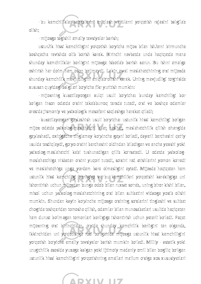 - bu kamchiliklar sabablarini aniqlash va ularni yo&#39;qotish rejasini belgilab olish; - mijozga tegishli amaliy tavsiyalar berish; ustunJik hissi kamchiligini yo&#39;qotish bo&#39;yicha mijoz bilan ishJarni birmuncha boshqacha ravishda olib borish kerak. Birinchi navbatda unda haqiqatda mana shunday kamchiliklar borligini mijozga isbotlab berish zarur. Bu ishni amalga oshirish har doim ham oson bo&#39;lmaydi. Lekin awal maslahatchining o&#39;zi mijozda shunday kamchilik mavjudligini aniqlab olishi kerak. Uning mavjudligi to&#39;g&#39;risida xususan quyidagi belgilari bo&#39;yicha fikr yuritish mumkin: - mijozning kuzatilayotgan xulqi usuli bo&#39;yicha: bunday kamchiligi bor bo&#39;lgan inson odatda o&#39;zini takabburroq tarzda tutadi, o&#39;zi va boshqa odamlar orasida jismoniy va psixologik masofani saqlashga harakat qiladi; - kuzatilayotgan gaplashish usuli bo&#39;yicha: ustunlik hissi kamchiligi bo&#39;lgan mijoz odatda psixolog-maslahatchi bilan nasihat, maslahatchilik qilish ohangida gaplashadi, oxirigacha tinglamay ko&#39;pincha gapni bo&#39;ladi, deyarli barchasini qat&#39;iy usulda tasdiqlaydi, go&#39;yo o&#39;zini barchasini oldindan biladigan va ancha yaxshi yoki psixolog-maslahatchi kabi tushunadigan qilib ko&#39;rsatadi. U odatda psixolog- maslahatchiga nisbatan o&#39;zini yuqori tutadi, so&#39;zini rad etishlarini yomon ko&#39;radi va maslahatchiga unga yordam bera olmasligini aytadi. Mijozda haqiqatan ham ustunlik hissi kamchiligi borligiga va bu kamchilikni yo&#39;qotishi kerakligiga uni ishontirish uchun mijozdan bunga odob bilan ruxsat so&#39;rab, uning biror kishi bilan, misol uchun psixolog-maslahatchining o&#39;zi bilan suhbatini videoga yozib olishi mumkin. Shundan keyin ko&#39;pincha mijozga o&#39;zining so&#39;zlarini tinglashi va suhbat chog&#39;ida tashqaridan tomosha qilish, odamlar bilan munosabatlari usulida haqiqatan ham durust bo&#39;lmagan tomonlari borligiga ishontirish uchun yetarli bo&#39;ladi. Faqat mijozning o&#39;zi birinchidan, o&#39;zida shunday kamchilik borligini tan olganda, ikkinchidan uni yo&#39;qotishga rozi bo&#39;lganida mijozga ustunlik hissi kamchiligini yo&#39;qotish bo&#39;yicha amaliy tavsiyalar berish mumkin bo&#39;ladi. Milliy - estetik yoki urug&#39;chilik asosida yuzaga kelgan yoki ijtimoiy madaniy omil bilan bog&#39;liq bo&#39;lgan ustunlik hissi kamchiligini yo&#39;qotishning amallari ma&#39;Ium o&#39;ziga xos xususiyatlari 