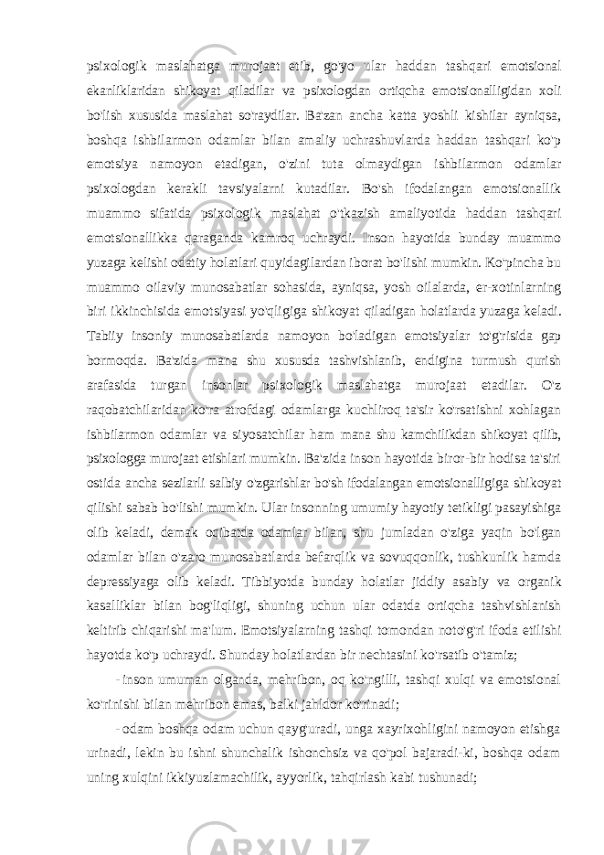 psixologik maslahatga murojaat etib, go&#39;yo ular haddan tashqari emotsional ekanliklaridan shikoyat qiladilar va psixologdan ortiqcha emotsionalligidan xoli bo&#39;lish xususida maslahat so&#39;raydilar. Ba&#39;zan ancha katta yoshli kishilar ayniqsa, boshqa ishbilarmon odamlar bilan amaliy uchrashuvlarda haddan tashqari ko&#39;p emotsiya namoyon etadigan, o&#39;zini tuta olmaydigan ishbilarmon odamlar psixologdan kerakli tavsiyalarni kutadilar. Bo&#39;sh ifodalangan emotsionallik muammo sifatida psixologik maslahat o&#39;tkazish amaliyotida haddan tashqari emotsionallikka qaraganda kamroq uchraydi. Inson hayotida bunday muammo yuzaga kelishi odatiy holatlari quyidagilardan iborat bo&#39;lishi mumkin. Ko&#39;pincha bu muammo oilaviy munosabatlar sohasida, ayniqsa, yosh oilalarda, er-xotinlarning biri ikkinchisida emotsiyasi yo&#39;qligiga shikoyat qiladigan holatlarda yuzaga keladi. Tabiiy insoniy munosabatlarda namoyon bo&#39;ladigan emotsiyalar to&#39;g&#39;risida gap bormoqda. Ba&#39;zida mana shu xususda tashvishlanib, endigina turmush qurish arafasida turgan insonlar psixologik maslahatga murojaat etadilar. O&#39;z raqobatchilaridan ko&#39;ra atrofdagi odamlarga kuchliroq ta&#39;sir ko&#39;rsatishni xohlagan ishbilarmon odamlar va siyosatchilar ham mana shu kamchilikdan shikoyat qilib, psixologga murojaat etishlari mumkin. Ba&#39;zida inson hayotida biror-bir hodisa ta&#39;siri ostida ancha sezilarli salbiy o&#39;zgarishlar bo&#39;sh ifodalangan emotsionalligiga shikoyat qilishi sabab bo&#39;lishi mumkin. Ular insonning umumiy hayotiy tetikligi pasayishiga olib keladi, demak oqibatda odamlar bilan, shu jumladan o&#39;ziga yaqin bo&#39;lgan odamlar bilan o&#39;zaro munosabatlarda befarqlik va sovuqqonlik, tushkunlik hamda depressiyaga olib keladi. Tibbiyotda bunday holatlar jiddiy asabiy va organik kasalliklar bilan bog&#39;liqligi, shuning uchun ular odatda ortiqcha tashvishlanish keltirib chiqarishi ma&#39;lum. Emotsiyalarning tashqi tomondan noto&#39;g&#39;ri ifoda etilishi hayotda ko&#39;p uchraydi. Shunday holatlardan bir nechtasini ko&#39;rsatib o&#39;tamiz; - inson umuman olganda , mehribon , oq ko &#39; ngilli , tashqi xulqi va emotsional ko &#39; rinishi bilan mehribon emas , balki jahldor ko &#39; rinadi ; - odam boshqa odam uchun qayg &#39; uradi , unga xayrixohligini namoyon etishga urinadi , lekin bu ishni shunchalik ishonchsiz va qo &#39; pol bajaradi - ki , boshqa odam uning xulqini ikkiyuzlamachilik , ayyorlik , tahqirlash kabi tushunadi ; 