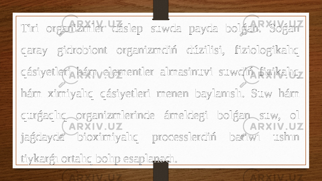 Tiri organizmler dáslep suwda payda bolǵan. Soǵan qaray gidrobiont organizmdiń dúzilisi, fiziologikalıq qásiyetleri hám elementler almasinuvi suwdiń fizikalıq hám ximiyalıq qásiyetleri menen baylanıslı. Suw hám qurǵaqlıq organizmlerinde ámeldegi bolǵan suw, ol jaǵdayda bioximiyalıq processlerdiń barıwı ushın tiykarǵı ortalıq bolıp esaplanadı. 