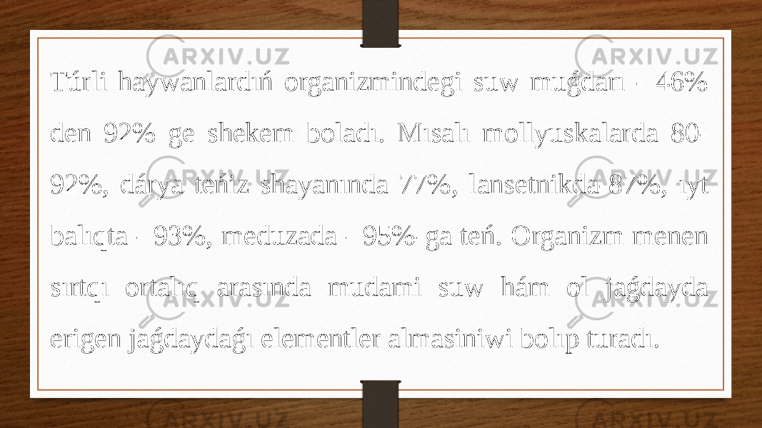 Túrli haywanlardıń organizmindegi suw muǵdarı - 46% den 92% ge shekem boladı. Mısalı mollyuskalarda 80- 92%, dárya teńiz shayanında 77%, lansetnikda-87%, ıyt balıqta - 93%, meduzada - 95%-ga teń. Organizm menen sırtqı ortalıq arasında mudami suw hám ol jaǵdayda erigen jaǵdaydaǵı elementler almasiniwi bolıp turadı. 