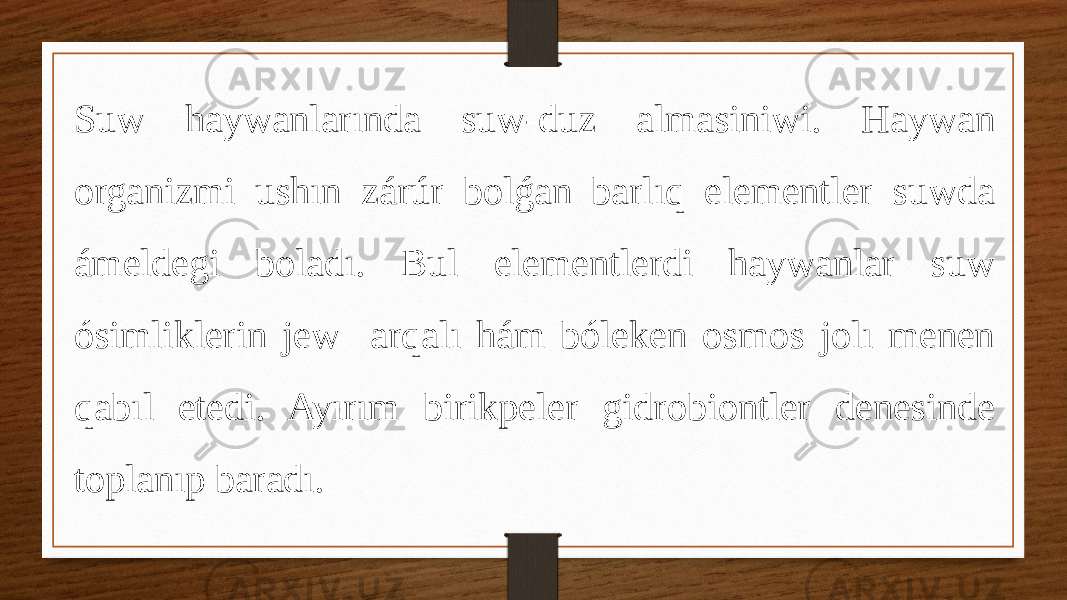 Suw haywanlarında suw-duz almasiniwi. Haywan organizmi ushın zárúr bolǵan barlıq elementler suwda ámeldegi boladı. Bul elementlerdi haywanlar suw ósimliklerin jew arqalı hám bóleken osmos jolı menen qabıl etedi. Ayırım birikpeler gidrobiontler denesinde toplanıp baradı. 