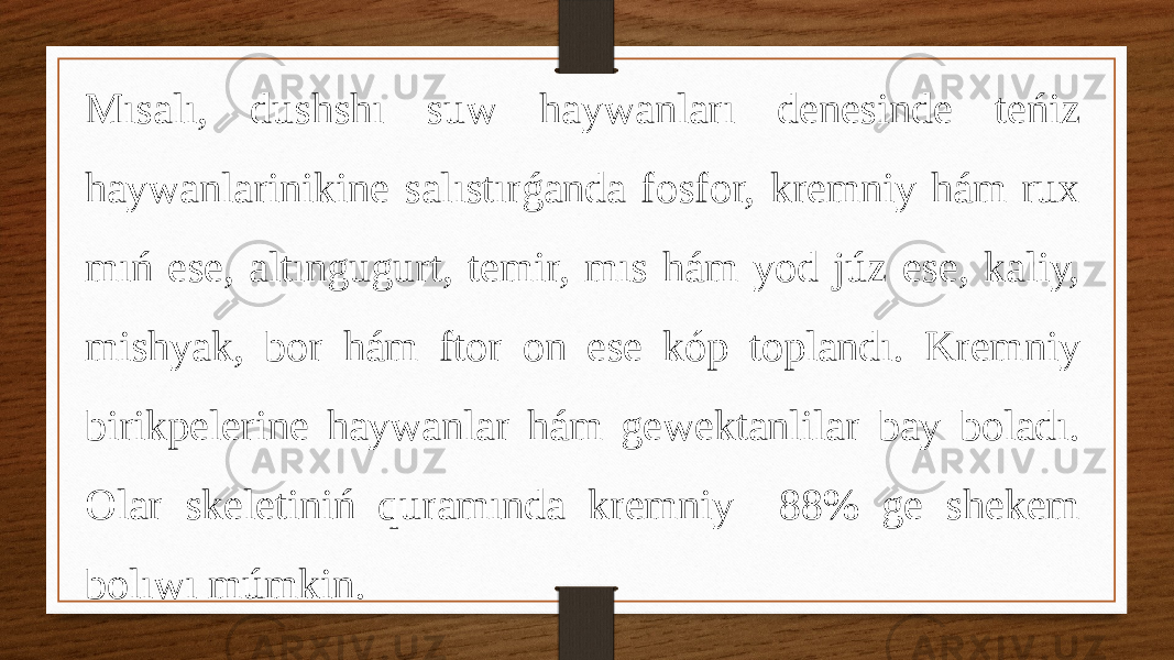 Mısalı, dushshı suw haywanları denesinde teńiz haywanlarinikine salıstırǵanda fosfor, kremniy hám rux mıń ese, altıngugurt, temir, mıs hám yod júz ese, kaliy, mishyak, bor hám ftor on ese kóp toplandı. Kremniy birikpelerine haywanlar hám gewektanlilar bay boladı. Olar skeletiniń quramında kremniy 88% ge shekem bolıwı múmkin. 