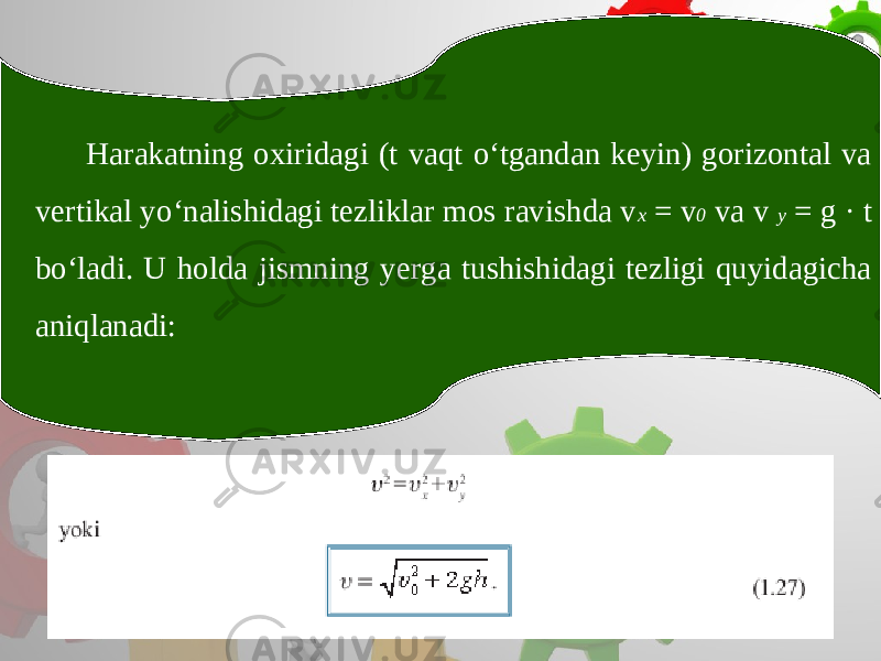 Harakatning oxiridagi (t vaqt o‘tgandan keyin) gorizontal va vertikal yo‘nalishidagi tezliklar mos ravishda v x = v 0 va v y = g · t bo‘ladi. U holda jismning yerga tushishidagi tezligi quyidagicha aniqlanadi: 